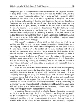 Shōbōgenzō: On ‘Refrain from All Evil Whatsoever’ 81
and practice, just as It helped Them to hear and heed what the Scriptures teach and
to bring Their spiritual certainty to fruition. Because the Buddhas and Ancestors
have never let the Scriptural teachings, Their practice, or Their certainty be sullied,
these things have never stood in the way of any Buddha or Ancestor. This is why,
in the training and practice of Buddhas and Ancestors, there are no Buddhas or
Ancestors who have avoided or turned away from these three aspects or ever
would, be it in the past, present, or future. At the time when a sentient being
‘becomes’ a Buddha or an Ancestor, the Buddhas and Ancestors that have existed
previously do not hinder or act as obstacles to Him or Her. Even so, we must
consider carefully the principle of ‘becoming a Buddha’ as we walk, stand, sit, or
recline throughout the twenty-four hours of a day. Becoming a Buddha or Ancestor
does not tear a sentient being to bits, or rob him of anything, or deprive him of
something. It is simply his letting go.
The karmic* consequences of our good and bad actions are what we are
training with. That is, we try not to set karmic consequences into motion or not to
stir things up. There is a time when karmic consequences are what cause us to do
the training and practice. Once the true face of our karma has been made clear to
us, then we understand what ‘refraining’ really means, for this refraining is what
Buddha Nature is: it is being impermanent, it is being subject to causality, and it is
being free, because it is letting go. When we study the matter in this manner, we
will bring about a state where we will completely refrain from all evil. To actualize
this, we are helped by focusing on refraining from all evil until we succeed in
penetrating to its heart, which is our sitting in meditation until we are able to sever
ourselves from what is evil.
When we have actualized “Refrain from all evil whatsoever” from beginning
to end, then, at such a point in time, there is just refraining, since evil is not
something that arises from karmic causes and conditions. And since evil is not
something that disappears along with karmic causes and conditions, there is just
refraining, simply that. Were all evils alike, then all physical and mental things
would be alike. If you suppose that evils arise due to some karmic cause or
condition and do not see that such a cause or condition is, in itself, ‘something not
to be done’, you are folks to be pitied. Just as the seed of Buddhahood comes along
with the arising of co-existing conditions, so co-existing conditions will come
along with the appearance of the seed of Buddhahood.
It is not that there are no evils: it is only that there are things that one should
not do. It is not that there are evils: it is only that there are things that one should
not do. It is not that evils are lacking in form: it is simply that they are things not to
be done. It is not that evils have some particular form: simply they are things not to
be done. Evils are not ‘things that one should not do’: they are simply things one
 