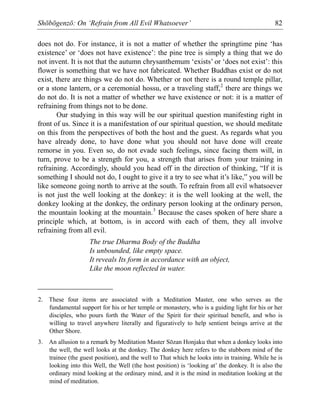 Shōbōgenzō: On ‘Refrain from All Evil Whatsoever’ 82
does not do. For instance, it is not a matter of whether the springtime pine ‘has
existence’ or ‘does not have existence’: the pine tree is simply a thing that we do
not invent. It is not that the autumn chrysanthemum ‘exists’ or ‘does not exist’: this
flower is something that we have not fabricated. Whether Buddhas exist or do not
exist, there are things we do not do. Whether or not there is a round temple pillar,
or a stone lantern, or a ceremonial hossu, or a traveling staff,2
there are things we
do not do. It is not a matter of whether we have existence or not: it is a matter of
refraining from things not to be done.
Our studying in this way will be our spiritual question manifesting right in
front of us. Since it is a manifestation of our spiritual question, we should meditate
on this from the perspectives of both the host and the guest. As regards what you
have already done, to have done what you should not have done will create
remorse in you. Even so, do not evade such feelings, since facing them will, in
turn, prove to be a strength for you, a strength that arises from your training in
refraining. Accordingly, should you head off in the direction of thinking, “If it is
something I should not do, I ought to give it a try to see what it’s like,” you will be
like someone going north to arrive at the south. To refrain from all evil whatsoever
is not just the well looking at the donkey: it is the well looking at the well, the
donkey looking at the donkey, the ordinary person looking at the ordinary person,
the mountain looking at the mountain.3
Because the cases spoken of here share a
principle which, at bottom, is in accord with each of them, they all involve
refraining from all evil.
The true Dharma Body of the Buddha
Is unbounded, like empty space.
It reveals Its form in accordance with an object,
Like the moon reflected in water.
2. These four items are associated with a Meditation Master, one who serves as the
fundamental support for his or her temple or monastery, who is a guiding light for his or her
disciples, who pours forth the Water of the Spirit for their spiritual benefit, and who is
willing to travel anywhere literally and figuratively to help sentient beings arrive at the
Other Shore.
3. An allusion to a remark by Meditation Master Sōzan Honjaku that when a donkey looks into
the well, the well looks at the donkey. The donkey here refers to the stubborn mind of the
trainee (the guest position), and the well to That which he looks into in training. While he is
looking into this Well, the Well (the host position) is ‘looking at’ the donkey. It is also the
ordinary mind looking at the ordinary mind, and it is the mind in meditation looking at the
mind of meditation.
 