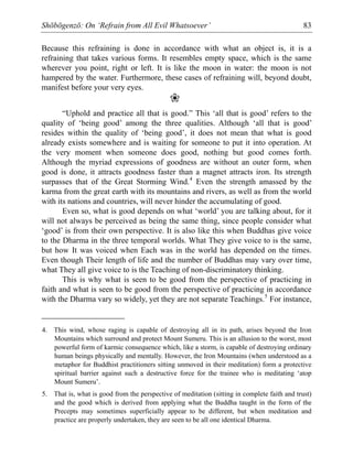 Shōbōgenzō: On ‘Refrain from All Evil Whatsoever’ 83
Because this refraining is done in accordance with what an object is, it is a
refraining that takes various forms. It resembles empty space, which is the same
wherever you point, right or left. It is like the moon in water: the moon is not
hampered by the water. Furthermore, these cases of refraining will, beyond doubt,
manifest before your very eyes.
❀
“Uphold and practice all that is good.” This ‘all that is good’ refers to the
quality of ‘being good’ among the three qualities. Although ‘all that is good’
resides within the quality of ‘being good’, it does not mean that what is good
already exists somewhere and is waiting for someone to put it into operation. At
the very moment when someone does good, nothing but good comes forth.
Although the myriad expressions of goodness are without an outer form, when
good is done, it attracts goodness faster than a magnet attracts iron. Its strength
surpasses that of the Great Storming Wind.4
Even the strength amassed by the
karma from the great earth with its mountains and rivers, as well as from the world
with its nations and countries, will never hinder the accumulating of good.
Even so, what is good depends on what ‘world’ you are talking about, for it
will not always be perceived as being the same thing, since people consider what
‘good’ is from their own perspective. It is also like this when Buddhas give voice
to the Dharma in the three temporal worlds. What They give voice to is the same,
but how It was voiced when Each was in the world has depended on the times.
Even though Their length of life and the number of Buddhas may vary over time,
what They all give voice to is the Teaching of non-discriminatory thinking.
This is why what is seen to be good from the perspective of practicing in
faith and what is seen to be good from the perspective of practicing in accordance
with the Dharma vary so widely, yet they are not separate Teachings.5
For instance,
4. This wind, whose raging is capable of destroying all in its path, arises beyond the Iron
Mountains which surround and protect Mount Sumeru. This is an allusion to the worst, most
powerful form of karmic consequence which, like a storm, is capable of destroying ordinary
human beings physically and mentally. However, the Iron Mountains (when understood as a
metaphor for Buddhist practitioners sitting unmoved in their meditation) form a protective
spiritual barrier against such a destructive force for the trainee who is meditating ‘atop
Mount Sumeru’.
5. That is, what is good from the perspective of meditation (sitting in complete faith and trust)
and the good which is derived from applying what the Buddha taught in the form of the
Precepts may sometimes superficially appear to be different, but when meditation and
practice are properly undertaken, they are seen to be all one identical Dharma.
 