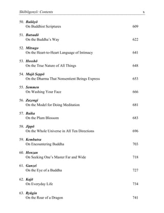 Shōbōgenzō: Contents x
50. Bukkyō
On Buddhist Scriptures 609
51. Butsudō
On the Buddha’s Way 622
52. Mitsugo
On the Heart-to-Heart Language of Intimacy 641
53. Hosshō
On the True Nature of All Things 648
54. Mujō Seppō
On the Dharma That Nonsentient Beings Express 653
55. Semmen
On Washing Your Face 666
56. Zazengi
On the Model for Doing Meditation 681
57. Baika
On the Plum Blossom 683
58. Jippō
On the Whole Universe in All Ten Directions 696
59. Kembutsu
On Encountering Buddha 703
60. Henzan
On Seeking One’s Master Far and Wide 718
61. Ganzei
On the Eye of a Buddha 727
62. Kajō
On Everyday Life 734
63. Ryūgin
On the Roar of a Dragon 741
 