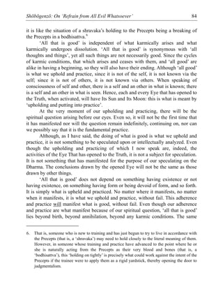 Shōbōgenzō: On ‘Refrain from All Evil Whatsoever’ 84
it is like the situation of a shravaka’s holding to the Precepts being a breaking of
the Precepts in a bodhisattva.6
‘All that is good’ is independent of what karmically arises and what
karmically undergoes dissolution. ‘All that is good’ is synonymous with ‘all
thoughts and things’, yet all such things are not necessarily good. Since the cycles
of karmic conditions, that which arises and ceases with them, and ‘all good’ are
alike in having a beginning, so they will also have their ending. Although ‘all good’
is what we uphold and practice, since it is not of the self, it is not known via the
self; since it is not of others, it is not known via others. When speaking of
consciousness of self and other, there is a self and an other in what is known; there
is a self and an other in what is seen. Hence, each and every Eye that has opened to
the Truth, when activated, will have Its Sun and Its Moon: this is what is meant by
‘upholding and putting into practice’.
At the very moment of our upholding and practicing, there will be the
spiritual question arising before our eyes. Even so, it will not be the first time that
it has manifested nor will the question remain indefinitely, continuing on, nor can
we possibly say that it is the fundamental practice.
Although, as I have said, the doing of what is good is what we uphold and
practice, it is not something to be speculated upon or intellectually analyzed. Even
though the upholding and practicing of which I now speak are, indeed, the
activities of the Eye That has opened to the Truth, it is not a subject for speculation.
It is not something that has manifested for the purpose of our speculating on the
Dharma. The conclusions drawn by the opened Eye will not be the same as those
drawn by other things.
‘All that is good’ does not depend on something having existence or not
having existence, on something having form or being devoid of form, and so forth.
It is simply what is upheld and practiced. No matter where it manifests, no matter
when it manifests, it is what we uphold and practice, without fail. This adherence
and practice will manifest what is good, without fail. Even though our adherence
and practice are what manifest because of our spiritual question, ‘all that is good’
lies beyond birth, beyond annihilation, beyond any karmic conditions. The same
6. That is, someone who is new to training and has just begun to try to live in accordance with
the Precepts (that is, a ‘shravaka’) may need to hold closely to the literal meaning of them.
However, in someone whose training and practice have advanced to the point where he or
she is naturally acting from the Precepts as their very blood and bones (that is, a
‘bodhisattva’), this ‘holding on tightly’ is precisely what could work against the intent of the
Precepts if the trainee were to apply them as a rigid yardstick, thereby opening the door to
judgmentalism.
 