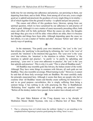 Shōbōgenzō: On ‘Refrain from All Evil Whatsoever’ 85
holds true for our entering into adherence and practice, our persisting in them, our
departing from them, and so forth. When, from among all of our acts, even a single
good act is upheld and practiced, the goodness of every single thing in its totality—
all of which together form the ground of reality—is upheld and put into practice.
The causes and effects of this goodness have, likewise, sprung from our
spiritual question, which we have actualized by our adherence to and practice of
what is good. Although it is not a matter of cause necessarily preceding effect, both
cause and effect will be fully perfected. When the causes are alike, the thoughts
and things they give rise to will be alike: when effects are alike, then it is because
the thoughts and things have been alike. Although depending upon the cause we
feel effects, it is not a matter of ‘before and after’, because ‘before’ and ‘after’ are
merely ways of speaking.
❀
In the statement, “You purify your own intentions,” the ‘you’ is the ‘you’
that refrains, the ‘purifying’ is the purifying by refraining, the ‘own’ is the ‘own’ of
yourself, the ‘intention’ is the intention that you have. The ‘your own’ is the ‘your
own’ that refrains, the ‘intention’ is the intention to refrain. ‘Intention’ is ‘the
intention to uphold and practice’, ‘to purify’ is ‘to purify by upholding and
practicing’, ‘your own’ is ‘your own adherence to practice’, the ‘you’ is the ‘you
that upholds and practices’. This is why it is said, “This is what all Buddhas teach.”
All Buddhas may resemble gods like Ishvara, the Indian creator of the world.
Although They have some things in common with Ishvara, all such gods are not
Buddhas. They also resemble sovereign, Wheel-turning Lords.* However, it cannot
be said that all those holy sovereign lords are Buddhas. We must carefully study
the principle enunciated here. Although it seems that there are people who fail to
examine what ‘all Buddhas’ means and thereby create suffering for themselves—
and to no good purpose—nevertheless, this is simply suffering from being a
sentient being; it has nothing to do with practicing the Way to Buddhahood.
‘Refraining from’ together with ‘upholding and putting into practice’ means
“Before all the donkey matters have passed, horse matters have already arrived.”7
❀
The poet Haku Rakuten of the T’ang dynasty was a lay disciple of
Meditation Master Bukkō Nyoman, who was a Dharma heir of Baso. When
7. That is, refraining from evil (which trains the stubborn ‘donkey’) is not something to be
completed before beginning to practice good (putting the willing ‘horse’ to use.)
 