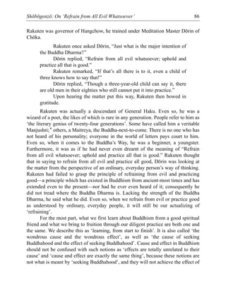 Shōbōgenzō: On ‘Refrain from All Evil Whatsoever’ 86
Rakuten was governor of Hangchow, he trained under Meditation Master Dōrin of
Chōka.
Rakuten once asked Dōrin, “Just what is the major intention of
the Buddha Dharma?”
Dōrin replied, “Refrain from all evil whatsoever; uphold and
practice all that is good.”
Rakuten remarked, “If that’s all there is to it, even a child of
three knows how to say that!”
Dōrin replied, “Though a three-year-old child can say it, there
are old men in their eighties who still cannot put it into practice.”
Upon hearing the matter put this way, Rakuten then bowed in
gratitude.
Rakuten was actually a descendant of General Haku. Even so, he was a
wizard of a poet, the likes of which is rare in any generation. People refer to him as
‘the literary genius of twenty-four generations’. Some have called him a veritable
Manjushri;* others, a Maitreya, the Buddha-next-to-come. There is no one who has
not heard of his personality; everyone in the world of letters pays court to him.
Even so, when it comes to the Buddha’s Way, he was a beginner, a youngster.
Furthermore, it was as if he had never even dreamt of the meaning of “Refrain
from all evil whatsoever; uphold and practice all that is good.” Rakuten thought
that in saying to refrain from all evil and practice all good, Dōrin was looking at
the matter from the perspective of an ordinary, everyday person’s way of thinking.
Rakuten had failed to grasp the principle of refraining from evil and practicing
good—a principle which has existed in Buddhism from ancient-most times and has
extended even to the present—nor had he ever even heard of it; consequently he
did not tread where the Buddha Dharma is. Lacking the strength of the Buddha
Dharma, he said what he did. Even so, when we refrain from evil or practice good
as understood by ordinary, everyday people, it will still be our actualizing of
‘refraining’.
For the most part, what we first learn about Buddhism from a good spiritual
friend and what we bring to fruition through our diligent practice are both one and
the same. We describe this as ‘learning, from start to finish’. It is also called ‘the
wondrous cause and the wondrous effect’, as well as ‘the cause of seeking
Buddhahood and the effect of seeking Buddhahood’. Cause and effect in Buddhism
should not be confused with such notions as ‘effects are totally unrelated to their
cause’ and ‘cause and effect are exactly the same thing’, because these notions are
not what is meant by ‘seeking Buddhahood’, and they will not achieve the effect of
 