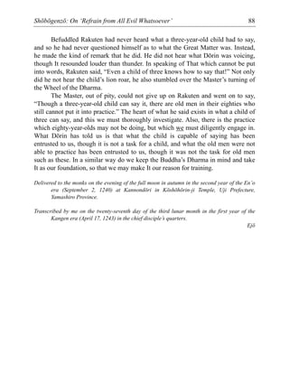 Shōbōgenzō: On ‘Refrain from All Evil Whatsoever’ 88
Befuddled Rakuten had never heard what a three-year-old child had to say,
and so he had never questioned himself as to what the Great Matter was. Instead,
he made the kind of remark that he did. He did not hear what Dōrin was voicing,
though It resounded louder than thunder. In speaking of That which cannot be put
into words, Rakuten said, “Even a child of three knows how to say that!” Not only
did he not hear the child’s lion roar, he also stumbled over the Master’s turning of
the Wheel of the Dharma.
The Master, out of pity, could not give up on Rakuten and went on to say,
“Though a three-year-old child can say it, there are old men in their eighties who
still cannot put it into practice.” The heart of what he said exists in what a child of
three can say, and this we must thoroughly investigate. Also, there is the practice
which eighty-year-olds may not be doing, but which we must diligently engage in.
What Dōrin has told us is that what the child is capable of saying has been
entrusted to us, though it is not a task for a child, and what the old men were not
able to practice has been entrusted to us, though it was not the task for old men
such as these. In a similar way do we keep the Buddha’s Dharma in mind and take
It as our foundation, so that we may make It our reason for training.
Delivered to the monks on the evening of the full moon in autumn in the second year of the En’o
era (September 2, 1240) at Kannondōri in Kōshōhōrin-ji Temple, Uji Prefecture,
Yamashiro Province.
Transcribed by me on the twenty-seventh day of the third lunar month in the first year of the
Kangen era (April 17, 1243) in the chief disciple’s quarters.
Ejō
 