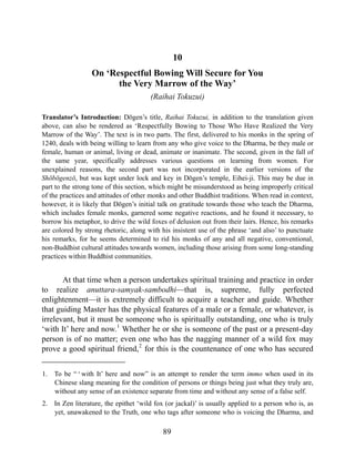 10
On ‘Respectful Bowing Will Secure for You
the Very Marrow of the Way’
(Raihai Tokuzui)
Translator’s Introduction: Dōgen’s title, Raihai Tokuzui, in addition to the translation given
above, can also be rendered as ‘Respectfully Bowing to Those Who Have Realized the Very
Marrow of the Way’. The text is in two parts. The first, delivered to his monks in the spring of
1240, deals with being willing to learn from any who give voice to the Dharma, be they male or
female, human or animal, living or dead, animate or inanimate. The second, given in the fall of
the same year, specifically addresses various questions on learning from women. For
unexplained reasons, the second part was not incorporated in the earlier versions of the
Shōbōgenzō, but was kept under lock and key in Dōgen’s temple, Eihei-ji. This may be due in
part to the strong tone of this section, which might be misunderstood as being improperly critical
of the practices and attitudes of other monks and other Buddhist traditions. When read in context,
however, it is likely that Dōgen’s initial talk on gratitude towards those who teach the Dharma,
which includes female monks, garnered some negative reactions, and he found it necessary, to
borrow his metaphor, to drive the wild foxes of delusion out from their lairs. Hence, his remarks
are colored by strong rhetoric, along with his insistent use of the phrase ‘and also’ to punctuate
his remarks, for he seems determined to rid his monks of any and all negative, conventional,
non-Buddhist cultural attitudes towards women, including those arising from some long-standing
practices within Buddhist communities.
At that time when a person undertakes spiritual training and practice in order
to realize anuttara-samyak-sambodhi—that is, supreme, fully perfected
enlightenment—it is extremely difficult to acquire a teacher and guide. Whether
that guiding Master has the physical features of a male or a female, or whatever, is
irrelevant, but it must be someone who is spiritually outstanding, one who is truly
‘with It’ here and now.1
Whether he or she is someone of the past or a present-day
person is of no matter; even one who has the nagging manner of a wild fox may
prove a good spiritual friend,2
for this is the countenance of one who has secured
1. To be “ ‘ with It’ here and now” is an attempt to render the term immo when used in its
Chinese slang meaning for the condition of persons or things being just what they truly are,
without any sense of an existence separate from time and without any sense of a false self.
2. In Zen literature, the epithet ‘wild fox (or jackal)’ is usually applied to a person who is, as
yet, unawakened to the Truth, one who tags after someone who is voicing the Dharma, and
89
 
