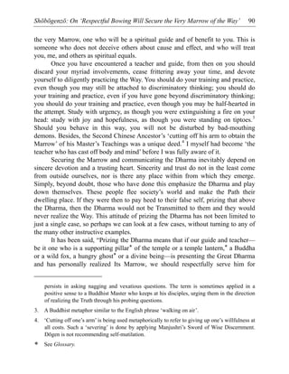 Shōbōgenzō: On ‘Respectful Bowing Will Secure the Very Marrow of the Way’ 90
the very Marrow, one who will be a spiritual guide and of benefit to you. This is
someone who does not deceive others about cause and effect, and who will treat
you, me, and others as spiritual equals.
Once you have encountered a teacher and guide, from then on you should
discard your myriad involvements, cease frittering away your time, and devote
yourself to diligently practicing the Way. You should do your training and practice,
even though you may still be attached to discriminatory thinking; you should do
your training and practice, even if you have gone beyond discriminatory thinking;
you should do your training and practice, even though you may be half-hearted in
the attempt. Study with urgency, as though you were extinguishing a fire on your
head: study with joy and hopefulness, as though you were standing on tiptoes.3
Should you behave in this way, you will not be disturbed by bad-mouthing
demons. Besides, the Second Chinese Ancestor’s ‘cutting off his arm to obtain the
Marrow’ of his Master’s Teachings was a unique deed.4
I myself had become ‘the
teacher who has cast off body and mind’ before I was fully aware of it.
Securing the Marrow and communicating the Dharma inevitably depend on
sincere devotion and a trusting heart. Sincerity and trust do not in the least come
from outside ourselves, nor is there any place within from which they emerge.
Simply, beyond doubt, those who have done this emphasize the Dharma and play
down themselves. These people flee society’s world and make the Path their
dwelling place. If they were then to pay heed to their false self, prizing that above
the Dharma, then the Dharma would not be Transmitted to them and they would
never realize the Way. This attitude of prizing the Dharma has not been limited to
just a single case, so perhaps we can look at a few cases, without turning to any of
the many other instructive examples.
It has been said, “Prizing the Dharma means that if our guide and teacher—
be it one who is a supporting pillar* of the temple or a temple lantern,* a Buddha
or a wild fox, a hungry ghost* or a divine being—is presenting the Great Dharma
and has personally realized Its Marrow, we should respectfully serve him for
persists in asking nagging and vexatious questions. The term is sometimes applied in a
positive sense to a Buddhist Master who keeps at his disciples, urging them in the direction
of realizing the Truth through his probing questions.
3. A Buddhist metaphor similar to the English phrase ‘walking on air’.
4. ‘Cutting off one’s arm’ is being used metaphorically to refer to giving up one’s willfulness at
all costs. Such a ‘severing’ is done by applying Manjushri’s Sword of Wise Discernment.
Dōgen is not recommending self-mutilation.
* See Glossary.
 