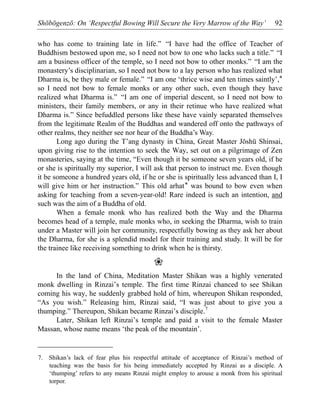 Shōbōgenzō: On ‘Respectful Bowing Will Secure the Very Marrow of the Way’ 92
who has come to training late in life.” “I have had the office of Teacher of
Buddhism bestowed upon me, so I need not bow to one who lacks such a title.” “I
am a business officer of the temple, so I need not bow to other monks.” “I am the
monastery’s disciplinarian, so I need not bow to a lay person who has realized what
Dharma is, be they male or female.” “I am one ‘thrice wise and ten times saintly’,*
so I need not bow to female monks or any other such, even though they have
realized what Dharma is.” “I am one of imperial descent, so I need not bow to
ministers, their family members, or any in their retinue who have realized what
Dharma is.” Since befuddled persons like these have vainly separated themselves
from the legitimate Realm of the Buddhas and wandered off onto the pathways of
other realms, they neither see nor hear of the Buddha’s Way.
Long ago during the T’ang dynasty in China, Great Master Jōshū Shinsai,
upon giving rise to the intention to seek the Way, set out on a pilgrimage of Zen
monasteries, saying at the time, “Even though it be someone seven years old, if he
or she is spiritually my superior, I will ask that person to instruct me. Even though
it be someone a hundred years old, if he or she is spiritually less advanced than I, I
will give him or her instruction.” This old arhat* was bound to bow even when
asking for teaching from a seven-year-old! Rare indeed is such an intention, and
such was the aim of a Buddha of old.
When a female monk who has realized both the Way and the Dharma
becomes head of a temple, male monks who, in seeking the Dharma, wish to train
under a Master will join her community, respectfully bowing as they ask her about
the Dharma, for she is a splendid model for their training and study. It will be for
the trainee like receiving something to drink when he is thirsty.
❀
In the land of China, Meditation Master Shikan was a highly venerated
monk dwelling in Rinzai’s temple. The first time Rinzai chanced to see Shikan
coming his way, he suddenly grabbed hold of him, whereupon Shikan responded,
“As you wish.” Releasing him, Rinzai said, “I was just about to give you a
thumping.” Thereupon, Shikan became Rinzai’s disciple.7
Later, Shikan left Rinzai’s temple and paid a visit to the female Master
Massan, whose name means ‘the peak of the mountain’.
7. Shikan’s lack of fear plus his respectful attitude of acceptance of Rinzai’s method of
teaching was the basis for his being immediately accepted by Rinzai as a disciple. A
‘thumping’ refers to any means Rinzai might employ to arouse a monk from his spiritual
torpor.
 