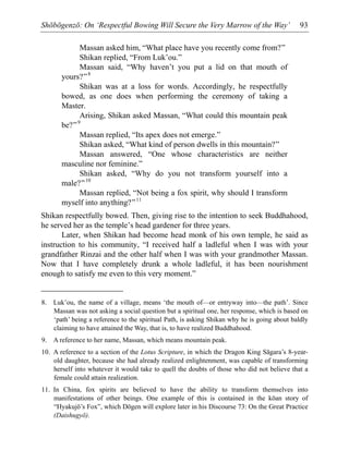Shōbōgenzō: On ‘Respectful Bowing Will Secure the Very Marrow of the Way’ 93
Massan asked him, “What place have you recently come from?”
Shikan replied, “From Luk’ou.”
Massan said, “Why haven’t you put a lid on that mouth of
yours?”8
Shikan was at a loss for words. Accordingly, he respectfully
bowed, as one does when performing the ceremony of taking a
Master.
Arising, Shikan asked Massan, “What could this mountain peak
be?”9
Massan replied, “Its apex does not emerge.”
Shikan asked, “What kind of person dwells in this mountain?”
Massan answered, “One whose characteristics are neither
masculine nor feminine.”
Shikan asked, “Why do you not transform yourself into a
male?”10
Massan replied, “Not being a fox spirit, why should I transform
myself into anything?”11
Shikan respectfully bowed. Then, giving rise to the intention to seek Buddhahood,
he served her as the temple’s head gardener for three years.
Later, when Shikan had become head monk of his own temple, he said as
instruction to his community, “I received half a ladleful when I was with your
grandfather Rinzai and the other half when I was with your grandmother Massan.
Now that I have completely drunk a whole ladleful, it has been nourishment
enough to satisfy me even to this very moment.”
8. Luk’ou, the name of a village, means ‘the mouth of—or entryway into—the path’. Since
Massan was not asking a social question but a spiritual one, her response, which is based on
‘path’ being a reference to the spiritual Path, is asking Shikan why he is going about baldly
claiming to have attained the Way, that is, to have realized Buddhahood.
9. A reference to her name, Massan, which means mountain peak.
10. A reference to a section of the Lotus Scripture, in which the Dragon King Sāgara’s 8-year-
old daughter, because she had already realized enlightenment, was capable of transforming
herself into whatever it would take to quell the doubts of those who did not believe that a
female could attain realization.
11. In China, fox spirits are believed to have the ability to transform themselves into
manifestations of other beings. One example of this is contained in the kōan story of
“Hyakujō’s Fox”, which Dōgen will explore later in his Discourse 73: On the Great Practice
(Daishugyō).
 
