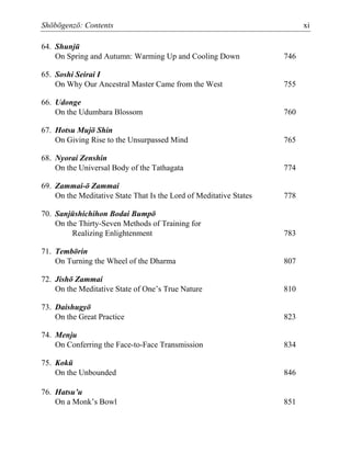 Shōbōgenzō: Contents xi
64. Shunjū
On Spring and Autumn: Warming Up and Cooling Down 746
65. Soshi Seirai I
On Why Our Ancestral Master Came from the West 755
66. Udonge
On the Udumbara Blossom 760
67. Hotsu Mujō Shin
On Giving Rise to the Unsurpassed Mind 765
68. Nyorai Zenshin
On the Universal Body of the Tathagata 774
69. Zammai-ō Zammai
On the Meditative State That Is the Lord of Meditative States 778
70. Sanjūshichihon Bodai Bumpō
On the Thirty-Seven Methods of Training for
Realizing Enlightenment 783
71. Tembōrin
On Turning the Wheel of the Dharma 807
72. Jishō Zammai
On the Meditative State of One’s True Nature 810
73. Daishugyō
On the Great Practice 823
74. Menju
On Conferring the Face-to-Face Transmission 834
75. Kokū
On the Unbounded 846
76. Hatsu’u
On a Monk’s Bowl 851
 