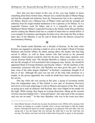 Shōbōgenzō: On ‘Respectful Bowing Will Secure the Very Marrow of the Way’ 94
Now that you have heard of this way of his, you may hanker to know
something about those former times. Massan was a model disciple of Master Daigu
and had the strength and authority from the Transmission line to be a spiritual jō
for Shikan. Rinzai was a Dharma heir of Ōbaku Unshi and had the strength and
authority from his single-minded meditation to be a spiritual ya for Shikan. Ya is a
respectful Chinese word for father, and jō is a respectful one for mother.
Meditation Master Shikan’s respectful bowing to the female monk Massan Ryōnen
and his seeking the Dharma from her is a model of intent that we should follow. It
is an example of constancy and integrity for those of us who study the Way in these
latter days of the Dharma; it can be said to break down the barriers erected by
discriminatory thinking.
❀
The female monk Myōshin was a disciple of Kyōzan. At the time when
Kyōzan was engaged in selecting a monk to serve as the temple’s Head of Foreign
Relations and Secular Affairs, he asked, among others, the monks who had long
served in offices, as well as those seniors who had served as his personal
attendants, which person would be ideal for the post. Since many opinions were
voiced, Kyōzan finally said, “My disciple Myōshin is, indeed, a woman; even so,
she has the strength of will associated with courageous men. Surely, she should be
appointed Head of Foreign Relations and Secular Affairs.” All the members of the
community concurred with him, and Myōshin was then given this post. At that
time, none of the other dragon elephants* in Kyōzan’s community thought ill of
him or of her. Although this post was not one of the truly lofty positions in a
temple, as the person appointed, she would no doubt have been conscientious in
her service.
One day while she was serving in this post, a group of seventeen monks
from the independent state of Shu [which is now part of Szechwan Province]
arrived on a Zen-style pilgrimage to call on Masters and inquire of the Way. Intent
on going up to seek an audience with Kyōzan, they were lodged in the temple for
the night. While resting, they began an evening discussion, taking up the account
of Great Ancestor Daikan Enō’s ‘wind and banner’, but what each of the seventeen
said was not on track.12
At this time Myōshin, who was in the room next door,
12. Great Master Keizan’s Denkōroku recounts the pertinent event: [Whilst still a layman,] Enō
had taken up lodging on a temple verandah when a strong wind began to flap the temple
banner, whereupon he heard two monks engaging in an argument with each other. One was
saying that it was the banner that was moving, the other that it was the wind that was
moving. The debate went back and forth without their being able to agree on the principle.
 