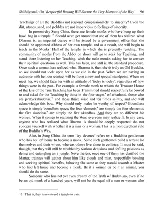 Shōbōgenzō: On ‘Respectful Bowing Will Secure the Very Marrow of the Way’ 96
Teachings of all the Buddhas not respond compassionately to sincerity? Even the
dirt, stones, sand, and pebbles are not impervious to feelings of sincerity.
In present-day Sung China, there are female monks who have hung up their
bowl bag in a temple.13
Should word get around that one of them has realized what
Dharma is, an imperial decree will be issued by a government office that she
should be appointed Abbess of her own temple, and as a result, she will begin to
teach in the Monks’ Hall of the temple in which she is presently residing. The
community of monks from the Abbot on down will go to seek her Teaching, and
stand there listening to her Teaching, with the male monks asking her to answer
their spiritual questions as well. This has been, and still is, the standard procedure.
Once such a woman has realized what Dharma is, then she is truly an Old Buddha,
so we should not look upon her as we did in the past. When we are having an
audience with her, our contact will be from a new and special standpoint. When we
meet her, we should face her with an attitude of ‘today is today’, regardless of how
things were in the past. For example, a female monk to whom the Treasure House
of the Eye of the True Teaching has been Transmitted should respectfully be bowed
to and asked for the Teaching by those in the four stages* of arhathood, those who
are pratyekabuddhas,* and those thrice wise and ten times saintly, and she will
acknowledge this bow. Why should only males be worthy of respect? Boundless
space is simply boundless space; the four elements* are simply the four elements;
the five skandhas* are simply the five skandhas. And they are no different for
women. When it comes to realizing the Way, everyone may realize It. In any case,
anyone who has realized what Dharma is should be deeply respected: do not
concern yourself with whether it is a man or a woman. This is a most excellent rule
of the Buddha’s Way.
Also, in Sung China the term ‘lay devotee’ refers to a Buddhist gentleman
who has not left home to become a monk. Some such gentlemen build a retreat for
themselves and their wives, whereas others live alone in celibacy. It must be said,
though, that they will still be troubled by various delusions and defiling passions as
dense and entangling as a jungle. Nevertheless, once one of them has clarified the
Matter, trainees will gather about him like clouds and mist, respectfully bowing
and seeking spiritual benefits, behaving the same as they would towards a Master
who had left home and become a monk. Be it a woman or be it an animal, you
should do the same.
Someone who has not yet even dreamt of the Truth of Buddhism, even if he
be an old monk of a hundred years, will not be the equal of a man or woman who
13. That is, they have entered a temple to train.
 