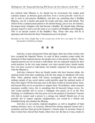 Shōbōgenzō: On ‘Respectful Bowing Will Secure the Very Marrow of the Way’ 97
has realized what Dharma is; he should not be reverenced, but simply paid
common respect, as between guest and host. Even a seven-year-old—were he or
she to train in and practice Buddhism, and then say something that is Buddha
Dharma—can be a teacher and guide for monks and laity, male and female. This
child will be a compassionate parent to all sentient beings, just as was, for instance,
the dragon king’s daughter who had become a Buddha. We should make offerings
and pay respect to such a one the same as we would to all Buddhas and Tathagatas.
This is an ancient custom of the Buddha’s Way. Those who may still be in
ignorance and who lack the direct Transmission are to be pitied.
Recorded on the Clear, Bright Day in the second year of the En’o era (April 28, 1240) at
Kannondōri in Kōshōrin-ji Temple.
❀ ❀ ❀
And also, in past and present China and Japan, there have been women who
have occupied the Imperial Throne. As each of these countries comes under the
dominion of their imperial person, the people serve as this person’s subjects. These
imperial persons are not revered as individuals, but are respected instead for their
social position. In the very same manner, ever since ancient times, female monks
have not been revered as individuals, but humbly respected for having realized
what the Dharma is.
And also, whenever there are female monks who have become arhats, the
spiritual merits from their complying with the four stages to arhathood will come
forth. These spiritual merits will always accompany them, and who among
ordinary people of any social station could possibly equal the spiritual merits of
these four stages? All the heavenly ones in the three worlds of sensual desire, form,
and beyond form are in no position to surpass them. Nevertheless, when someone
renounces worldly views, this is something that all heavenly beings revere. So,
who would possibly fail to revere a Tathagata who passes on to us the True
Teaching, or a bodhisattva who has given rise to the greatest of intentions? Anyone
who fails to respect such a person is a strange one indeed! Should any of you
possibly fail to respect supreme enlightenment, you would be a foolish and
befuddled being who slanders the Dharma.
And also, in our country, imperial daughters, as well as daughters of high
ranking ministers, have, on occasion, followed the retiring imperial consort into a
monastery and have been given the Empress’s ‘cloister name’ as an honor. Some of
these women have shaved their heads; others have not. Be that as it may, monks in
 