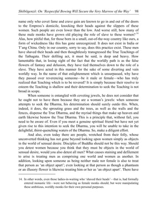 Shōbōgenzō: On ‘Respectful Bowing Will Secure the Very Marrow of the Way’ 98
name only who covet fame and crave gain are known to go in and out of the doors
to the Empress’s domicile, knocking their heads against the slippers of these
women. Such people are even lower than the low. And worse still, how many of
these male monks have grown old playing the role of slave to these women? 14
Alas, how pitiful that, for those born in a small, out-of-the-way country like ours, a
form of wickedness like this has gone unrecognized. It does not exist in India or
T’ang China. Only in our country, sorry to say, does this practice exist. These men
have shaved their heads and then thoughtlessly transgressed the True Teachings of
the Tathagata. Their defiling act, it must be said, is deep and heavy. How
lamentable that, in losing sight of the fact that the worldly path is as the false
flowers of fantasy and delusion, they have tied themselves down to the role of a
slave. They have acted in this manner for the sake of some diverting and vain
worldly way. In the name of that enlightenment which is unsurpassed, why have
they passed over reverencing someone—be it male or female—who has truly
realized that Teaching which is to be revered? It is simply because their resolve to
esteem the Teaching is shallow and their determination to seek the Teaching is not
broad in scope.
When someone is entangled with coveting jewels, he does not consider that
he ought not to have them because they are a woman’s jewels: when someone
attempts to seek the Dharma, his determination should surely outdo this. When,
indeed, it does, the sprouting grass and the trees, as well as the walls and the
fences, dispense the True Dharma, and the myriad things that make up heaven and
earth likewise bestow the True Dharma. This is a principle that, without fail, you
need to be aware of. Even if you meet a genuine spiritual friend but have not yet
given rise to this intention to seek the Dharma, you will be unable to take in the
delightful, thirst-quenching waters of the Dharma. So, make a diligent effort.
And also, even today there are people, wretched from their folly, whose
unconverted thinking has not gone beyond looking upon women simply as objects
in the world of sensual desire. Disciples of Buddha should not be this way. Should
you detest women because you think that they must be objects in the world of
sensual desire, would you also detest all men? What causes staining and defilement
to arise is treating men as comprising one world and women as another. In
addition, looking upon someone as being neither male nor female is also to treat
that person as ‘an object apart’; even looking at that person as though a phantasm
or an illusory flower is likewise treating him or her as ‘an object apart’. There have
14. In other words, even those ladies-in-waiting who ‘shaved their heads’—that is, had formally
entered monastic life—were not behaving as female monks should, but were manipulating
these ambitious, worldly monks for their own personal purposes.
 