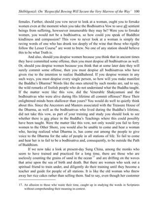 Shōbōgenzō: On ‘Respectful Bowing Will Secure the Very Marrow of the Way’ 100
females. Further, should you vow never to look at a woman, ought you to forsake
women even at the moment when you take the Bodhisattva Vow to save all sentient
beings from suffering, howsoever innumerable they may be? Were you to forsake
women, you would not be a bodhisattva, so how could you speak of Buddhist
kindliness and compassion? This vow to never look at a woman is simply the
raving words of one who has drunk too deeply of the wine that those who rigidly
follow the Lesser Course* are wont to brew. No one of any station should believe
this to be what Truth is.
And also, should you despise women because you think that in ancient times
they have committed some offense, then you must despise all bodhisattvas as well.
Or, should you despise women because you think that at some later date they will
surely commit some offense, then you must despise all bodhisattvas who have
given rise to the intention to realize Buddhahood. If you despise women in any
such ways, you must despise every single person, so how will you make manifest
the Buddha’s Dharma? Words like the ones uttered by such monks are, sad to say,
the wild remarks of foolish people who do not understand what the Buddha taught.
If the matter were like this vow, did the Venerable Shakyamuni and the
bodhisattvas who were alive during His lifetime all commit offenses? Have Their
enlightened minds been shallower than yours? You would do well to quietly think
about this. Since the Ancestors and Masters associated with the Treasure House of
the Dharma, as well as the bodhisattvas who lived during the Buddha’s lifetime,
did not take this vow, as part of your training and study you should look to see
whether there is any place in the Buddha’s Teachings where this could possibly
have been taught. Were the matter like this vow, not only would you fail to ferry
women to the Other Shore, you would also be unable to come and hear a woman
who, having realized what Dharma is, has come out among the people to give
voice to the Dharma for the sake of people in all stations of life. To fail to come
and hear her is to fail to be a bodhisattva and, consequently, to be outside the Path
of Buddhism.
If we now take a look at present-day Sung China, among the monks who
seem to have trained and practiced for a long time, there are those who are
uselessly counting the grains of sand in the ocean 17
and are drifting on the waves
that arise upon the sea of birth and death. But there are women who seek out a
spiritual friend to train under, and diligently do their training until they become a
teacher and guide for people of all stations. It is like the old woman who threw
away her rice cakes rather than selling them. Sad to say, even though her customer
17. An allusion to those who waste their time, caught up in studying the words in Scriptures
without comprehending their meaning in context.
 
