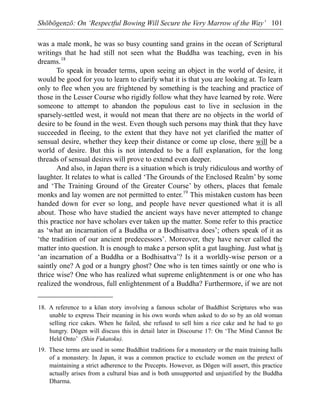 Shōbōgenzō: On ‘Respectful Bowing Will Secure the Very Marrow of the Way’ 101
was a male monk, he was so busy counting sand grains in the ocean of Scriptural
writings that he had still not seen what the Buddha was teaching, even in his
dreams.18
To speak in broader terms, upon seeing an object in the world of desire, it
would be good for you to learn to clarify what it is that you are looking at. To learn
only to flee when you are frightened by something is the teaching and practice of
those in the Lesser Course who rigidly follow what they have learned by rote. Were
someone to attempt to abandon the populous east to live in seclusion in the
sparsely-settled west, it would not mean that there are no objects in the world of
desire to be found in the west. Even though such persons may think that they have
succeeded in fleeing, to the extent that they have not yet clarified the matter of
sensual desire, whether they keep their distance or come up close, there will be a
world of desire. But this is not intended to be a full explanation, for the long
threads of sensual desires will prove to extend even deeper.
And also, in Japan there is a situation which is truly ridiculous and worthy of
laughter. It relates to what is called ‘The Grounds of the Enclosed Realm’ by some
and ‘The Training Ground of the Greater Course’ by others, places that female
monks and lay women are not permitted to enter.19
This mistaken custom has been
handed down for ever so long, and people have never questioned what it is all
about. Those who have studied the ancient ways have never attempted to change
this practice nor have scholars ever taken up the matter. Some refer to this practice
as ‘what an incarnation of a Buddha or a Bodhisattva does’; others speak of it as
‘the tradition of our ancient predecessors’. Moreover, they have never called the
matter into question. It is enough to make a person split a gut laughing. Just what is
‘an incarnation of a Buddha or a Bodhisattva’? Is it a worldly-wise person or a
saintly one? A god or a hungry ghost? One who is ten times saintly or one who is
thrice wise? One who has realized what supreme enlightenment is or one who has
realized the wondrous, full enlightenment of a Buddha? Furthermore, if we are not
18. A reference to a kōan story involving a famous scholar of Buddhist Scriptures who was
unable to express Their meaning in his own words when asked to do so by an old woman
selling rice cakes. When he failed, she refused to sell him a rice cake and he had to go
hungry. Dōgen will discuss this in detail later in Discourse 17: On ‘The Mind Cannot Be
Held Onto’ (Shin Fukatoku).
19. These terms are used in some Buddhist traditions for a monastery or the main training halls
of a monastery. In Japan, it was a common practice to exclude women on the pretext of
maintaining a strict adherence to the Precepts. However, as Dōgen will assert, this practice
actually arises from a cultural bias and is both unsupported and unjustified by the Buddha
Dharma.
 