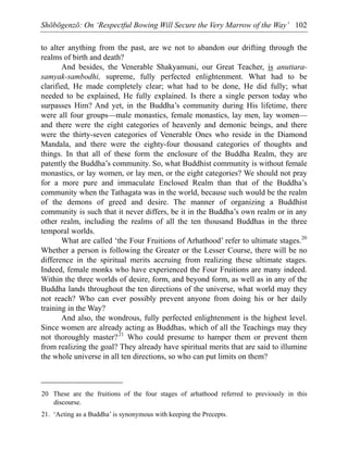 Shōbōgenzō: On ‘Respectful Bowing Will Secure the Very Marrow of the Way’ 102
to alter anything from the past, are we not to abandon our drifting through the
realms of birth and death?
And besides, the Venerable Shakyamuni, our Great Teacher, is anuttara-
samyak-sambodhi, supreme, fully perfected enlightenment. What had to be
clarified, He made completely clear; what had to be done, He did fully; what
needed to be explained, He fully explained. Is there a single person today who
surpasses Him? And yet, in the Buddha’s community during His lifetime, there
were all four groups—male monastics, female monastics, lay men, lay women—
and there were the eight categories of heavenly and demonic beings, and there
were the thirty-seven categories of Venerable Ones who reside in the Diamond
Mandala, and there were the eighty-four thousand categories of thoughts and
things. In that all of these form the enclosure of the Buddha Realm, they are
patently the Buddha’s community. So, what Buddhist community is without female
monastics, or lay women, or lay men, or the eight categories? We should not pray
for a more pure and immaculate Enclosed Realm than that of the Buddha’s
community when the Tathagata was in the world, because such would be the realm
of the demons of greed and desire. The manner of organizing a Buddhist
community is such that it never differs, be it in the Buddha’s own realm or in any
other realm, including the realms of all the ten thousand Buddhas in the three
temporal worlds.
What are called ‘the Four Fruitions of Arhathood’ refer to ultimate stages.20
Whether a person is following the Greater or the Lesser Course, there will be no
difference in the spiritual merits accruing from realizing these ultimate stages.
Indeed, female monks who have experienced the Four Fruitions are many indeed.
Within the three worlds of desire, form, and beyond form, as well as in any of the
Buddha lands throughout the ten directions of the universe, what world may they
not reach? Who can ever possibly prevent anyone from doing his or her daily
training in the Way?
And also, the wondrous, fully perfected enlightenment is the highest level.
Since women are already acting as Buddhas, which of all the Teachings may they
not thoroughly master?21
Who could presume to hamper them or prevent them
from realizing the goal? They already have spiritual merits that are said to illumine
the whole universe in all ten directions, so who can put limits on them?
20 These are the fruitions of the four stages of arhathood referred to previously in this
discourse.
21. ‘Acting as a Buddha’ is synonymous with keeping the Precepts.
 