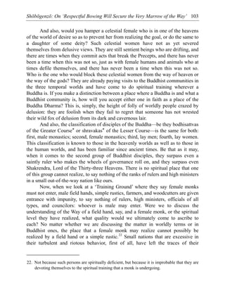 Shōbōgenzō: On ‘Respectful Bowing Will Secure the Very Marrow of the Way’ 103
And also, would you hamper a celestial female who is in one of the heavens
of the world of desire so as to prevent her from realizing the goal, or do the same to
a daughter of some deity? Such celestial women have not as yet severed
themselves from delusive views. They are still sentient beings who are drifting, and
there are times when they commit acts that break the Precepts, and there has never
been a time when this was not so, just as with female humans and animals who at
times defile themselves, and there has never been a time when this was not so.
Who is the one who would block these celestial women from the way of heaven or
the way of the gods? They are already paying visits to the Buddhist communities in
the three temporal worlds and have come to do spiritual training wherever a
Buddha is. If you make a distinction between a place where a Buddha is and what a
Buddhist community is, how will you accept either one in faith as a place of the
Buddha Dharma? This is, simply, the height of folly of worldly people crazed by
delusion: they are foolish when they fail to regret that someone has not wrested
their wild fox of delusion from its dark and cavernous lair.
And also, the classification of disciples of the Buddha—be they bodhisattvas
of the Greater Course* or shravakas* of the Lesser Course—is the same for both:
first, male monastics; second, female monastics; third, lay men; fourth, lay women.
This classification is known to those in the heavenly worlds as well as to those in
the human worlds, and has been familiar since ancient times. Be that as it may,
when it comes to the second group of Buddhist disciples, they surpass even a
saintly ruler who makes the wheels of governance roll on, and they surpass even
Shakrendra, Lord of the Thirty-three Heavens. There is no spiritual place that one
of this group cannot realize, to say nothing of the ranks of rulers and high ministers
in a small out-of-the-way nation like ours.
Now, when we look at a ‘Training Ground’ where they say female monks
must not enter, male field hands, simple rustics, farmers, and woodcutters are given
entrance with impunity, to say nothing of rulers, high ministers, officials of all
types, and councilors: whoever is male may enter. Were we to discuss the
understanding of the Way of a field hand, say, and a female monk, or the spiritual
level they have realized, what quality would we ultimately come to ascribe to
each? No matter whether we are discussing the matter in worldly terms or in
Buddhist ones, the place that a female monk may realize cannot possibly be
realized by a field hand or a simple rustic.22
Small nations that are excessive in
their turbulent and riotous behavior, first of all, have left the traces of their
22. Not because such persons are spiritually deficient, but because it is improbable that they are
devoting themselves to the spiritual training that a monk is undergoing.
 