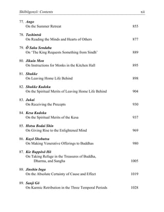 Shōbōgenzō: Contents xii
77. Ango
On the Summer Retreat 855
78. Tashintsū
On Reading the Minds and Hearts of Others 877
79. Ō Saku Sendaba
On ‘The King Requests Something from Sindh’ 889
80. Jikuin Mon
On Instructions for Monks in the Kitchen Hall 895
81. Shukke
On Leaving Home Life Behind 898
82. Shukke Kudoku
On the Spiritual Merits of Leaving Home Life Behind 904
83. Jukai
On Receiving the Precepts 930
84. Kesa Kudoku
On the Spiritual Merits of the Kesa 937
85. Hotsu Bodai Shin
On Giving Rise to the Enlightened Mind 969
86. Kuyō Shobutsu
On Making Venerative Offerings to Buddhas 980
87. Kie Buppōsō Hō
On Taking Refuge in the Treasures of Buddha,
Dharma, and Sangha 1005
88. Jinshin Inga
On the Absolute Certainty of Cause and Effect 1019
89. Sanji Gō
On Karmic Retribution in the Three Temporal Periods 1028
 