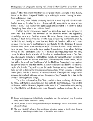 Shōbōgenzō: On ‘Respectful Bowing Will Secure the Very Marrow of the Way’ 104
excess.23
How lamentable that there is any place where a disciple of that Kindly
Parent of the Three Temporal Worlds, upon arriving in a small country, is barred
from and may not enter.
And also, some fellows who may dwell in a place they call ‘the Enclosed
Realm’ show no dread of the ten evil acts and fully commit the ten most serious
forms of them.24
In a realm where defiling acts are cultivated, is it simply a matter
of despising those who do not cultivate them?
Further, the five treacherous deeds* are considered even more serious, yet
some who live within ‘the Grounds of the Enclosed Realm’ are apparently
committing such acts. Devilish realms like these should, beyond question, be
smashed.25
Such monks would do well to study the edifying instructions given by
the Buddha and thereby to enter into the Realm of Buddhas, which, of course,
includes repaying one’s indebtedness to the Buddha for His kindness. I wonder
whether those of old who constructed such ‘Enclosed Realms’ really understood
their purpose. From whom did they receive Transmission: from whom did they
receive the seal* of Buddha Mind? As it has been described, the person who truly
enters the Great Realm wherein all Buddhas are enclosed cuts himself free from
any attachments, not only to ‘all Buddhas’ but also to ‘sentient beings’, not only to
‘the physical world’ but also to ‘emptiness’, and thus returns to the Source, Which
lies within the wondrous Teachings of all the Buddhas. Accordingly, any sentient
being who takes but one step into this Realm will nevertheless receive the spiritual
merits of a Buddha. They will receive the merits from not having deviated from the
Path, as well as the merits from realizing Immaculacy. When someone is attached
to one place, then he is attached to the whole realm of thoughts and things: when
someone is involved with one serious breakage of the Precepts, he is tied to the
world of all thoughts and things.
There is a realm enclosed by Water, and there is an enclosing of this realm
by Mind, and there is an enclosing of this realm by the Unbounded. You need to
realize that, within this realm, beyond doubt, there is a Transmission and a passing
on of the Buddha seal. Furthermore, once this realm has been enclosed, the Sweet
23. Dōgen wrote this during the height of a series of clan wars that had already been devastating
many areas of Japan for almost a century.
24. That is, the ten evil acts arising from breaking the Ten Precepts and the more serious forms
of such breakage.
25. The term ‘devilish’ refers to those conditions wherein a trainee is faced with a delusive
obstacle to his training which he allows to divert him from the Path.
 