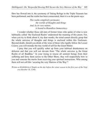 Shōbōgenzō: On ‘Respectful Bowing Will Secure the Very Marrow of the Way’ 105
Dew has flowed into it, the ceremony of Taking Refuge in the Triple Treasure has
been performed, and the realm has been consecrated, then it is as the poem says:
This realm completely permeates
the worlds of thoughts and things
And, by its very nature,
is bound to Boundless Immaculacy.
I wonder whether those old men of former times who spoke of what is now
habitually called ‘the Enclosed Realm’ understood the meaning of this poem. For,
when you try to think about it, my dear monks, the mind cannot directly grasp that
the whole universe of thoughts and things is enclosed within this Enclosure.
Beyond doubt, should you drink of the wine of those who rigidly follow the Lesser
Course, you will mistake the tiny world of self for the Great Matter.
I pray that you will quickly sober up from your habitual drunkenness on
delusion and that you will not deviate from “The whole universe is the Great
Realm of all Buddhas.” In your trying to rescue all sentient beings from their
suffering and ferry them across to the Other Shore, they will respectfully bow to
you and venerate the merits from receiving your spiritual instructions. Who among
them will not call this ‘securing the very Marrow of the Way’?
Written at Kōshōhōrin-ji Temple on the day before the winter season in the first year of the Ninji
era (October 16, 1240).
 