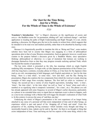 11
On ‘Just for the Time Being,
Just for a While,
For the Whole of Time is the Whole of Existence’
(Uji)
Translator’s Introduction: “Uji” is Dōgen’s discourse on the significance of anatta and
anicca—the Buddhist terms for ‘no permanent, abiding self’ and ‘continual change’—and their
application to treading the paths of Right Understanding and Right Thought. It is not, strictly
speaking, a discourse, for Dōgen gave the text to his monks in written form, which suggests that
he intended it to be read over and studied carefully, rather than to be absorbed by hearing it only
once.
Because it is linguistically possible to translate the title as ‘Being and Time’, some modern
scholars have been led to assume that Dōgen was engaging in a form of philosophical
speculation akin to that of some Western existentialists. Such an approach, however, would seem
counter to the purpose behind a discourse given by a Buddhist Master, since speculative
thinking—philosophical or otherwise—is a type of mentation that trainees are working to
disengage themselves from so that they may progress towards realizing spiritual Truth, which
lies beyond the reaches of speculation.
The key term, which is presented as the title, has meanings which no single English
rendering fully encompasses. To begin with, uji (the Japanese pronunciation of the Chinese you-
shih) has long been a common, everyday phrase in China, as it has been for the Japanese when
read as aru toki, encompassing in both languages such English equivalents as ‘just for the time
being’, ‘there is a time when’, ‘at some time’, ‘now and then’, and the like. During his
presentation, Dōgen also explores the two components from which the word uji is made, drawing
examples of their usage from everyday Japanese. The first half (u) refers to ‘existence’ or
‘being’; the second (ji) has a variety of close English equivalents, including ‘time’, ‘a time’,
‘times’, ‘the time when’, ‘at the time when’ (as well as ‘hour’ or ‘hours’ when used with a
number) or as signifying what is temporal (‘sometime’, ‘for a time’, etc.). The phrase aru toki
has already appeared with some frequency in several of Dōgen’s earlier discourses, particularly
as a phrase in an extended kōan story to signal that an important event is about to happen, such
as a one-to-one exchange with a Master that will trigger the disciple’s realization of what Truth
is. In this context, it conveys the sense of ‘and then, one day’.
Underlying the whole of Dōgen’s presentation is his own experience of no longer being
attached to any sense of a personal self that exists independent of time and of other beings, an
experience which is part and parcel of his ‘dropping off of body and mind’. From this
perspective of his, anything having existence—which includes every thought and thing—is
inextricably bound to time, indeed, can be said to ‘be time’, for there is no thought or thing that
exists independent of time. Time and being are but two aspects of the same thing, which is the
106
 