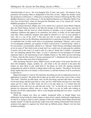 Shōbōgenzō: On ‘Just for the Time Being, Just for a While…’ 107
interrelationship of anicca, ‘the ever-changing flow of time’ and anatta, ‘the absence of any
permanent self existing within or independent of this flow of time’. Dōgen has already voiced
this perspective in Discourse 1: A Discourse on Doing One’s Utmost in Practicing the Way of the
Buddhas (Bendōwa), and in Discourse 3: On the Spiritual Question as It Manifests Before Your
Very Eyes (Genjō Kōan), where he discussed the Shrenikan view of an ‘eternal self’ and the
Buddhist perception of ‘no permanent self’.
In the present discourse, Dōgen uses as his central text a poem by Great Master Yakusan
Igen, the Ninth Chinese Ancestor in the Sōtō Zen lineage. In the Chinese version, each line of
this poem begins with the word uji, which functions to introduce a set of couplets describing
temporary conditions that appear to be contrastive, but which, in reality, do not stand against
each other. These conditions comprise what might be referred to as ‘an I at some moment of
time’; this is a use of the word ‘I’ that does not refer to some ‘permanent self’, abiding
unchanged over time (as the Shrenikans maintained) but to a particular set of transient conditions
at a particular time. In other words, there is no permanent, unchanging ‘Yakusan’, only a series
of ever-changing conditions, one segment of which is perceived as ‘a sentient being’, which is,
for convenience, conventionally referred to as ‘Yakusan’. Both Yakusan and Dōgen understand
uji (in its sense of ‘that which exists at some time’) as a useful way of expressing the condition
of anatta, and in this sense it is used to refer to a state of ‘being’ that is neither a ‘permanent
self’ nor something separate from ‘other’; it is the ‘I’ referred to in one description of a kenshō
experience (that is, the experiencing of one’s Buddha Nature) as ‘the whole universe becoming
I’. Hence, when the false notion of ‘having a permanent self’ is abandoned, then what remains is
just uji, ‘the time when some form of being persists’.
After presenting Yakusan’s poem, Dōgen focuses on that aspect of the poem that does not
deal with metaphors, images, symbols, etc., and which is the one element in the poem that
readers are most likely to pay small heed to: the phrase uji itself. His opening statement
encapsulates the whole of what he is talking about in this text, namely: “The phrase ‘for the time
being’ implies that time in its totality is what existence is, and that existence in all its occurrences
is what time is.”
Dōgen then begins to ‘unravel’ this statement, describing not only its implications but also its
applications to practice. The points that he takes up are dealt with as they come to him, as they
‘flow forth’. Therefore, he talks about ‘time’ for the time being, and then talks about ‘existence’
for the time being, and then goes back to ‘time’ just for a while before moving on to some other
aspect just for a while. In other words, his text is not only about uji, it is written from the
perspective of one who lives uji, and who also writes “Uji” so that the very way in which he
presents his discussion reflects what uji is about. That is to say, he holds onto nothing as
absolute, for all that is phenomenal—that is, every thought and thing that ever arises—is just for
the time being.
Within the original text, there are sudden, unexpected shifts, as though Dōgen were
deliberately trying to help his readers bypass or short-circuit a purely intellectual comprehension
of what he is saying in order to catch a glimpse of that state of being which Dōgen himself had
already reached. To help the present-day reader keep from making unintentional links between
sentences that appear in sequence but which take up different points, Dōgen’s text has been
divided accordingly.
 