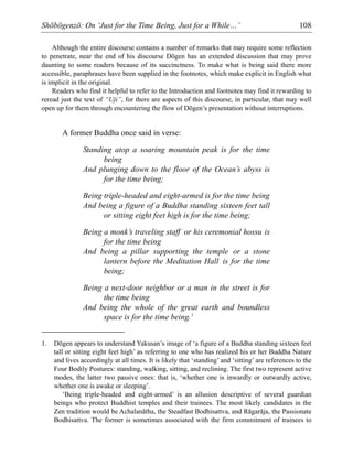 Shōbōgenzō: On ‘Just for the Time Being, Just for a While…’ 108
Although the entire discourse contains a number of remarks that may require some reflection
to penetrate, near the end of his discourse Dōgen has an extended discussion that may prove
daunting to some readers because of its succinctness. To make what is being said there more
accessible, paraphrases have been supplied in the footnotes, which make explicit in English what
is implicit in the original.
Readers who find it helpful to refer to the Introduction and footnotes may find it rewarding to
reread just the text of “Uji”, for there are aspects of this discourse, in particular, that may well
open up for them through encountering the flow of Dōgen’s presentation without interruptions.
A former Buddha once said in verse:
Standing atop a soaring mountain peak is for the time
being
And plunging down to the floor of the Ocean’s abyss is
for the time being;
Being triple-headed and eight-armed is for the time being
And being a figure of a Buddha standing sixteen feet tall
or sitting eight feet high is for the time being;
Being a monk’s traveling staff or his ceremonial hossu is
for the time being
And being a pillar supporting the temple or a stone
lantern before the Meditation Hall is for the time
being;
Being a next-door neighbor or a man in the street is for
the time being
And being the whole of the great earth and boundless
space is for the time being.1
1. Dōgen appears to understand Yakusan’s image of ‘a figure of a Buddha standing sixteen feet
tall or sitting eight feet high’ as referring to one who has realized his or her Buddha Nature
and lives accordingly at all times. It is likely that ‘standing’ and ‘sitting’ are references to the
Four Bodily Postures: standing, walking, sitting, and reclining. The first two represent active
modes, the latter two passive ones: that is, ‘whether one is inwardly or outwardly active,
whether one is awake or sleeping’.
‘Being triple-headed and eight-armed’ is an allusion descriptive of several guardian
beings who protect Buddhist temples and their trainees. The most likely candidates in the
Zen tradition would be Achalanātha, the Steadfast Bodhisattva, and Rāgarāja, the Passionate
Bodhisattva. The former is sometimes associated with the firm commitment of trainees to
 