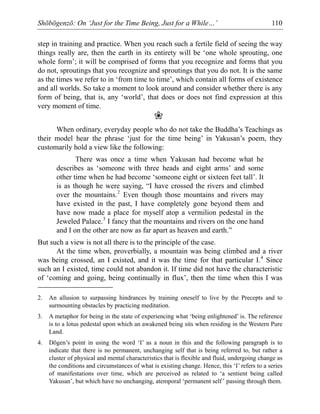 Shōbōgenzō: On ‘Just for the Time Being, Just for a While…’ 110
step in training and practice. When you reach such a fertile field of seeing the way
things really are, then the earth in its entirety will be ‘one whole sprouting, one
whole form’; it will be comprised of forms that you recognize and forms that you
do not, sproutings that you recognize and sproutings that you do not. It is the same
as the times we refer to in ‘from time to time’, which contain all forms of existence
and all worlds. So take a moment to look around and consider whether there is any
form of being, that is, any ‘world’, that does or does not find expression at this
very moment of time.
❀
When ordinary, everyday people who do not take the Buddha’s Teachings as
their model hear the phrase ‘just for the time being’ in Yakusan’s poem, they
customarily hold a view like the following:
There was once a time when Yakusan had become what he
describes as ‘someone with three heads and eight arms’ and some
other time when he had become ‘someone eight or sixteen feet tall’. It
is as though he were saying, “I have crossed the rivers and climbed
over the mountains.2
Even though those mountains and rivers may
have existed in the past, I have completely gone beyond them and
have now made a place for myself atop a vermilion pedestal in the
Jeweled Palace.3
I fancy that the mountains and rivers on the one hand
and I on the other are now as far apart as heaven and earth.”
But such a view is not all there is to the principle of the case.
At the time when, proverbially, a mountain was being climbed and a river
was being crossed, an I existed, and it was the time for that particular I.4
Since
such an I existed, time could not abandon it. If time did not have the characteristic
of ‘coming and going, being continually in flux’, then the time when this I was
2. An allusion to surpassing hindrances by training oneself to live by the Precepts and to
surmounting obstacles by practicing meditation.
3. A metaphor for being in the state of experiencing what ‘being enlightened’ is. The reference
is to a lotus pedestal upon which an awakened being sits when residing in the Western Pure
Land.
4. Dōgen’s point in using the word ‘I’ as a noun in this and the following paragraph is to
indicate that there is no permanent, unchanging self that is being referred to, but rather a
cluster of physical and mental characteristics that is flexible and fluid, undergoing change as
the conditions and circumstances of what is existing change. Hence, this ‘I’ refers to a series
of manifestations over time, which are perceived as related to ‘a sentient being called
Yakusan’, but which have no unchanging, atemporal ‘permanent self’ passing through them.
 