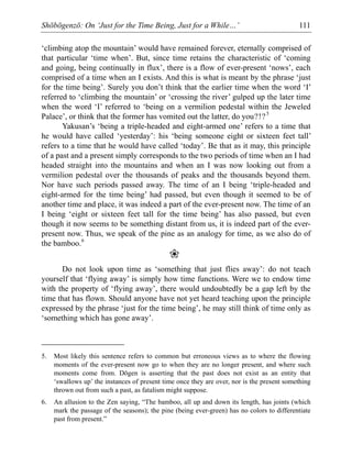 Shōbōgenzō: On ‘Just for the Time Being, Just for a While…’ 111
‘climbing atop the mountain’ would have remained forever, eternally comprised of
that particular ‘time when’. But, since time retains the characteristic of ‘coming
and going, being continually in flux’, there is a flow of ever-present ‘nows’, each
comprised of a time when an I exists. And this is what is meant by the phrase ‘just
for the time being’. Surely you don’t think that the earlier time when the word ‘I’
referred to ‘climbing the mountain’ or ‘crossing the river’ gulped up the later time
when the word ‘I’ referred to ‘being on a vermilion pedestal within the Jeweled
Palace’, or think that the former has vomited out the latter, do you?!?5
Yakusan’s ‘being a triple-headed and eight-armed one’ refers to a time that
he would have called ‘yesterday’: his ‘being someone eight or sixteen feet tall’
refers to a time that he would have called ‘today’. Be that as it may, this principle
of a past and a present simply corresponds to the two periods of time when an I had
headed straight into the mountains and when an I was now looking out from a
vermilion pedestal over the thousands of peaks and the thousands beyond them.
Nor have such periods passed away. The time of an I being ‘triple-headed and
eight-armed for the time being’ had passed, but even though it seemed to be of
another time and place, it was indeed a part of the ever-present now. The time of an
I being ‘eight or sixteen feet tall for the time being’ has also passed, but even
though it now seems to be something distant from us, it is indeed part of the ever-
present now. Thus, we speak of the pine as an analogy for time, as we also do of
the bamboo.6
❀
Do not look upon time as ‘something that just flies away’: do not teach
yourself that ‘flying away’ is simply how time functions. Were we to endow time
with the property of ‘flying away’, there would undoubtedly be a gap left by the
time that has flown. Should anyone have not yet heard teaching upon the principle
expressed by the phrase ‘just for the time being’, he may still think of time only as
‘something which has gone away’.
5. Most likely this sentence refers to common but erroneous views as to where the flowing
moments of the ever-present now go to when they are no longer present, and where such
moments come from. Dōgen is asserting that the past does not exist as an entity that
‘swallows up’ the instances of present time once they are over, nor is the present something
thrown out from such a past, as fatalism might suppose.
6. An allusion to the Zen saying, “The bamboo, all up and down its length, has joints (which
mark the passage of the seasons); the pine (being ever-green) has no colors to differentiate
past from present.”
 