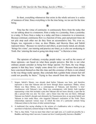 Shōbōgenzō: On ‘Just for the Time Being, Just for a While…’ 112
❀
In short, everything whatsoever that exists in the whole universe is a series
of instances of time. Since everything is for the time being, we too are for the time
being.
❀
Time has the virtue of continuity: it continuously flows from the today that
we are talking about to a tomorrow, from a today to a yesterday, from a yesterday
to a today. It flows from a today to a today and from a tomorrow to a tomorrow.
Because continual, continuous flow is a function of time, past and present times do
not pile atop each other nor do they form an accumulative line. Yet, even so,
Seigen, too, represents a time, as does Ōbaku, and likewise Baso and Sekitō
represent times.7
Because we ourselves and others, as previously stated, are already
‘beings for a time’, our training and practice are times, as is also our awakening to
Truth. Our ‘entering the mud or going into deep water’8
is likewise a time.
❀
The opinions of ordinary, everyday people today—as well as the source of
those opinions—are based on what these people perceive. But this is not what
ordinary people consider as being how things operate. For them, the way things
operate is that they have ‘simply come about for a while’. Because these people
have convinced themselves that this time and this existence of theirs is not related
to the way things really operate, they conclude that a golden body sixteen feet tall
could not possibly be theirs.9
Trying to free oneself from this opinion that “the
7. Seigen, Sekitō’s Master, was already dead before Yakusan was born, and therefore
represents a time that Yakusan did not know through direct experience. Ōbaku, whose
Master was Baso Dōitsu, was a contemporary of Yakusan, and therefore ‘a time’
simultaneous with Yakusan’s time. Baso was contemporary with Sekitō, both together
representing a time that included a past that Yakusan did not know directly, a past that he
did, a present that was also ‘his time’, and a future time that was not theirs. Although
Yakusan was Sekitō’s disciple and ultimately his Transmission heir, at one point Sekitō sent
Yakusan to train under Baso, who triggered Yakusan’s realization of the Truth. These
relationships represent various ways in which the time of a particular sentient being
(Yakusan) relates to the times of other sentient beings.
8. A traditional Zen saying alluding to the actions of a bodhisattva who is willing to go
anywhere to help ferry sentient beings to the Other Shore.
9. That is, they think, “I am no more than what I am right now, so I could not possibly be a
Buddha, and being what I am now, I cannot see how I could possibly become a Buddha.”
 