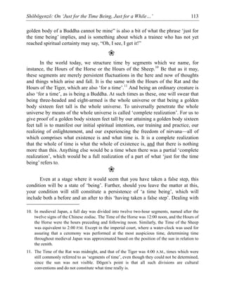 Shōbōgenzō: On ‘Just for the Time Being, Just for a While…’ 113
golden body of a Buddha cannot be mine” is also a bit of what the phrase ‘just for
the time being’ implies, and is something about which a trainee who has not yet
reached spiritual certainty may say, “Oh, I see, I get it!”
❀
In the world today, we structure time by segments which we name, for
instance, the Hours of the Horse or the Hours of the Sheep.10
Be that as it may,
these segments are merely persistent fluctuations in the here and now of thoughts
and things which arise and fall. It is the same with the Hours of the Rat and the
Hours of the Tiger, which are also ‘for a time’.11
And being an ordinary creature is
also ‘for a time’, as is being a Buddha. At such times as these, one will swear that
being three-headed and eight-armed is the whole universe or that being a golden
body sixteen feet tall is the whole universe. To universally penetrate the whole
universe by means of the whole universe is called ‘complete realization’. For us to
give proof of a golden body sixteen feet tall by our attaining a golden body sixteen
feet tall is to manifest our initial spiritual intention, our training and practice, our
realizing of enlightenment, and our experiencing the freedom of nirvana—all of
which comprises what existence is and what time is. It is a complete realization
that the whole of time is what the whole of existence is, and that there is nothing
more than this. Anything else would be a time when there was a partial ‘complete
realization’, which would be a full realization of a part of what ‘just for the time
being’ refers to.
❀
Even at a stage where it would seem that you have taken a false step, this
condition will be a state of ‘being’. Further, should you leave the matter at this,
your condition will still constitute a persistence of ‘a time being’, which will
include both a before and an after to this ‘having taken a false step’. Dealing with
10. In medieval Japan, a full day was divided into twelve two-hour segments, named after the
twelve signs of the Chinese zodiac. The Time of the Horse was 12:00 noon, and the Hours of
the Horse were the hours preceding and following noon. Similarly, the Time of the Sheep
was equivalent to 2:00 P.M. Except in the imperial court, where a water-clock was used for
assuring that a ceremony was performed at the most auspicious time, determining time
throughout medieval Japan was approximated based on the position of the sun in relation to
the zenith.
11. The Time of the Rat was midnight, and that of the Tiger was 4:00 A.M., times which were
still commonly referred to as ‘segments of time’, even though they could not be determined,
since the sun was not visible. Dōgen’s point is that all such divisions are cultural
conventions and do not constitute what time really is.
 
