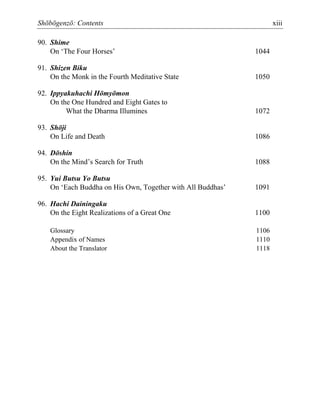 Shōbōgenzō: Contents xiii
90. Shime
On ‘The Four Horses’ 1044
91. Shizen Biku
On the Monk in the Fourth Meditative State 1050
92. Ippyakuhachi Hōmyōmon
On the One Hundred and Eight Gates to
What the Dharma Illumines 1072
93. Shōji
On Life and Death 1086
94. Dōshin
On the Mind’s Search for Truth 1088
95. Yui Butsu Yo Butsu
On ‘Each Buddha on His Own, Together with All Buddhas’ 1091
96. Hachi Dainingaku
On the Eight Realizations of a Great One 1100
Glossary 1106
Appendix of Names 1110
About the Translator 1118
 