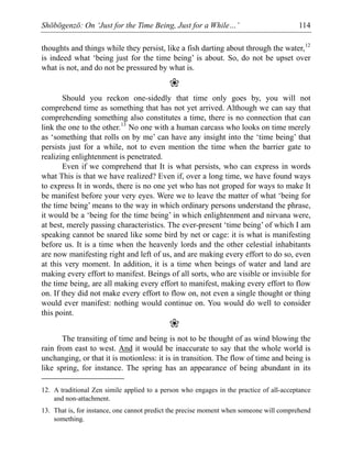 Shōbōgenzō: On ‘Just for the Time Being, Just for a While…’ 114
thoughts and things while they persist, like a fish darting about through the water,12
is indeed what ‘being just for the time being’ is about. So, do not be upset over
what is not, and do not be pressured by what is.
❀
Should you reckon one-sidedly that time only goes by, you will not
comprehend time as something that has not yet arrived. Although we can say that
comprehending something also constitutes a time, there is no connection that can
link the one to the other.13
No one with a human carcass who looks on time merely
as ‘something that rolls on by me’ can have any insight into the ‘time being’ that
persists just for a while, not to even mention the time when the barrier gate to
realizing enlightenment is penetrated.
Even if we comprehend that It is what persists, who can express in words
what This is that we have realized? Even if, over a long time, we have found ways
to express It in words, there is no one yet who has not groped for ways to make It
be manifest before your very eyes. Were we to leave the matter of what ‘being for
the time being’ means to the way in which ordinary persons understand the phrase,
it would be a ‘being for the time being’ in which enlightenment and nirvana were,
at best, merely passing characteristics. The ever-present ‘time being’ of which I am
speaking cannot be snared like some bird by net or cage: it is what is manifesting
before us. It is a time when the heavenly lords and the other celestial inhabitants
are now manifesting right and left of us, and are making every effort to do so, even
at this very moment. In addition, it is a time when beings of water and land are
making every effort to manifest. Beings of all sorts, who are visible or invisible for
the time being, are all making every effort to manifest, making every effort to flow
on. If they did not make every effort to flow on, not even a single thought or thing
would ever manifest: nothing would continue on. You would do well to consider
this point.
❀
The transiting of time and being is not to be thought of as wind blowing the
rain from east to west. And it would be inaccurate to say that the whole world is
unchanging, or that it is motionless: it is in transition. The flow of time and being is
like spring, for instance. The spring has an appearance of being abundant in its
12. A traditional Zen simile applied to a person who engages in the practice of all-acceptance
and non-attachment.
13. That is, for instance, one cannot predict the precise moment when someone will comprehend
something.
 