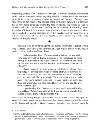Shōbōgenzō: On ‘Just for the Time Being, Just for a While…’ 115
burgeoning, and we refer to this as its ‘passage’. We should consider well that the
spring ‘passes’ without excluding anything within it. In other words, the passing of
spring is, to be sure, a passing of what we humans call ‘spring’. ‘Passing’ is not
what spring is, but refers to the passage of the springtime; hence, it is a transition
that is now being actualized during the time of spring. You would do well to
consider and reflect on this very carefully, for in speaking of ‘transiting’, some
may think of it in reference to some place physically apart from themselves, which
can be reached by turning eastward, say, or by traveling past myriad worlds over
millions and millions of eons. But such people are not concentrating simply on the
study of the Buddha’s Way.
❀
Yakusan, who by imperial decree was named ‘The Great Teacher Whose
Way Is Broad’, one time, at the direction of Great Master Sekitō Kisen, made a
spiritual call on Meditation Master Baso.
Yakusan asked him, “The one standing before you has a fairly
good idea of what all twelve divisions of the Scriptures as found
among the followers of the Three Vehicles* of Buddhism are about,
so just why did the Ancestral Teacher Bodhidharma come east to
China???”
Being queried in this manner, Meditation Master Baso
responded, “There are times when we make That One’s eyebrows rise
and His eyes twinkle, and there are times when we do not make His
eyebrows rise and His eyes twinkle. There are times when we who
make That One’s eyebrows rise and His eyes twinkle are right, and
there are times when we who make His eyebrows rise and His eyes
twinkle are not right.”
Upon hearing this, Yakusan had a great awakening and humbly
said to Baso, “When I was with Sekitō, I was like a mosquito climbing
over an iron ox, trying to find a place to bite.”
Baso’s way of putting things is unlike that of any other. ‘Brows and eyeballs’
would refer to the mountains and the oceans, because the mountains and the oceans
are His brows and eyeballs.14
Baso’s ‘making Him raise His eyebrows’ would be
* See Glossary.
14. In this and the following paragraph, the images of ‘mountain’ and ‘ocean’ echo the opening
couplet of Yakusan’s poem. Context suggests that ‘mountain’ is an allusion to training and
practice, and ‘ocean’ to the realization of one’s innate state of ‘being enlightened’.
 