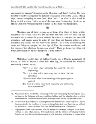 Shōbōgenzō: On ‘Just for the Time Being, Just for a While…’ 116
comparable to Yakusan’s focusing on the Mountain, and Baso’s ‘making His eyes
twinkle’ would be comparable to Yakusan’s fixing his eyes on the Ocean. ‘Being
right’ means attempting to learn from ‘That One’: ‘That One’ is That which is
being invited to teach. ‘Not being right’ does not mean ‘not causing Him to act as
He did’, nor does ‘not causing Him to act as He did’ mean ‘not being right’.
❀
Mountains are of time: oceans are of time. Were there no time, neither
mountains nor oceans could be. Do not think that time does not exist for the
mountains and oceans of the present moment. Were time to cease to exist, so would
mountains and oceans cease to exist: if time does not become extinct, then
mountains and oceans too will not become extinct. This is why the morning star
arose, the Tathagata emerged, his clear Eye of Wise Discernment manifested, and
the raising of the udumbara flower came about.15
These are times: were they not
times, there could not be any ‘being with It’ here and now.16
❀
Meditation Master Kisei of Sekken County was a Dharma descendant of
Rinzai, as well as Shuzan’s direct heir. One day, he addressed his monastic
community in verse, saying:
There is a time when intending has arrived, but not
expressing,
There is a time when expressing has arrived, but not
intending,
There is a time when both intending and expressing have
arrived,
And there is a time when both intending and expressing
have not arrived.17
15. Allusions to Prince Siddhārtha’s awakening to the Truth upon seeing the morning star arise,
and then, as the Tathagata, with eyes twinkling, holding aloft the udumbara flower, which
set in motion the Transmission of the Truth, starting with his smiling disciple Makakashō.
16. To ‘be with It’ here and now is an attempt to render the term immo when used in its Chinese
slang meaning for the condition of persons or things being just what they truly are, without
any sense of an existence separate from time and without any sense of a false self.
17. To paraphrase these four conditions from the perspective of Dōgen’s analysis of the poem:
(1) there is a time when someone deliberately trains with the intention of realizing what the
Truth is, but since he (or she) has not yet arrived at that state, he is unable to express what
 
