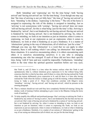Shōbōgenzō: On ‘Just for the Time Being, Just for a While…’ 117
Both ‘intending’ and ‘expressing’ are ‘for the time being’: both ‘having
arrived’ and ‘having not arrived’ are ‘for the time being’. Even though one may say
that “the time of arriving is not yet fully here,” the time of ‘having not arrived’ is
here. ‘Intending’ is the donkey; ‘expressing’ is the horse.18
The role of the horse is
assigned to expressing; the role of the donkey is assigned to intending. Just as
‘arriving’ is not synonymous with ‘coming’, ‘having not arrived’ does not mean
‘still not having arrived’, for this is what being ‘just for the time’ is like. Arriving is
hindered by ‘arrival’, but is not hindered by not having arrived. Having not arrived
is hindered by ‘not having arrived’, but is not hindered by arriving. So, when it
comes to intending, we look at our intention as just an intention; when it comes to
expressing, we look at our expression as just an expression; when it comes to
hindrances, we look at what is hindering us as just a hindrance. It is a matter of
‘obstructions’ getting in the way of obstructions, all of which are ‘just for a time’.19
Although you may say that ‘obstruction’ is a word that we can apply to other
situations, there is still nothing which I am calling ‘an obstruction’ that impedes
those situations. It is ourselves encountering others; it is others encountering each
other; it is ourselves encountering ourselves; it is one who is emerging
encountering one who has emerged. If each of these did not have their specific
time, being ‘with It’ here and now would be impossible. Furthermore, ‘intending’
refers to the time when the spiritual question manifests before our very eyes;
that Truth is, and (2) there is a time when the trainee realizes what this Truth is and
spontaneously (that is, without intention) gives expression to It, but without being fully
conscious that this is what he has done, and (3) there is a time after having realized the Truth
when the trainee deliberately gives expression to It, and (4) there is a time after having
realized the Truth when the trainee is simply going on with his training, without deliberately
trying to ‘make a point of it’. These four conditions correlate with Dōgen’s terms
‘intending’, ‘arriving’, ‘having arrived’, and ‘having not arrived’, which he presents in the
ensuing paragraph.
18. That is, trainees should not wait until they have completely finished all training (‘doing the
donkey work of training’) before attempting to give voice to the Dharma (‘doing the horse
work of teaching’).
19. To help simplify this difficult and profound passage: One’s arriving at realizing the Truth is
hindered by any notion of ‘having to arrive’, but is not hindered by the fact that one has not
yet arrived. One’s state of having not arrived is hindered by a notion of ‘not having arrived’,
but is not hindered by arriving. So, when it comes to intending to train, we look at our
intention as just an intention; when it comes to expressing the Truth, we look at our
expression as just an expression; when it comes to hindrances, we look at what is hindering
us as just a hindrance. Similarly, it is a matter of our notions of ‘obstructions’ getting in the
way of our seeing our obstructions (all of which, too, are just for the time being).
 