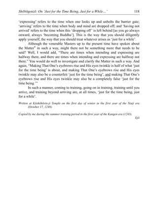 Shōbōgenzō: On ‘Just for the Time Being, Just for a While…’ 118
‘expressing’ refers to the time when one looks up and unbolts the barrier gate;
‘arriving’ refers to the time when body and mind are dropped off; and ‘having not
arrived’ refers to the time when this ‘dropping off’ is left behind [as you go always
onward, always ‘becoming Buddha’]. This is the way that you should diligently
apply yourself, the way that you should treat whatever arises as ‘just for a while’.
Although the venerable Masters up to the present time have spoken about
the Matter* in such a way, might there not be something more that needs to be
said? Well, I would add, “There are times when intending and expressing are
halfway there, and there are times when intending and expressing are halfway not
there.” You would do well to investigate and clarify the Matter in such a way. And
again, “Making That One’s eyebrows rise and His eyes twinkle is half of what ‘just
for the time being’ is about, and making That One’s eyebrows rise and His eyes
twinkle may also be a counterfeit ‘just for the time being’, and making That One’s
eyebrows rise and His eyes twinkle may also be a completely false ‘just for the
time being.’”
In such a manner, coming to training, going on in training, training until you
arrive, and training beyond arriving are, at all times, ‘just for the time being, just
for a while’.
Written at Kōshōhōrin-ji Temple on the first day of winter in the first year of the Ninji era
(October 17, 1240).
Copied by me during the summer training period in the first year of the Kangen era (1243).
Ejō
 