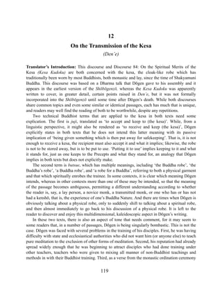 12
On the Transmission of the Kesa
(Den’e)
Translator’s Introduction: This discourse and Discourse 84: On the Spiritual Merits of the
Kesa (Kesa Kudoku) are both concerned with the kesa, the cloak-like robe which has
traditionally been worn by most Buddhists, both monastic and lay, since the time of Shakyamuni
Buddha. This discourse was based on a Dharma talk that Dōgen gave to his assembly and it
appears in the earliest version of the Shōbōgenzō, whereas the Kesa Kudoku was apparently
written to cover, in greater detail, certain points raised in Den’e, but it was not formally
incorporated into the Shōbōgenzō until some time after Dōgen’s death. While both discourses
share common topics and even some similar or identical passages, each has much that is unique,
and readers may well find the reading of both to be worthwhile, despite any repetitions.
Two technical Buddhist terms that are applied to the kesa in both texts need some
explication. The first is juji, translated as ‘to accept and keep to (the kesa)’. While, from a
linguistic perspective, it might also be rendered as ‘to receive and keep (the kesa)’, Dōgen
explicitly states in both texts that he does not intend this latter meaning with its passive
implication of ‘being given something which is then put away for safekeeping’. That is, it is not
enough to receive a kesa, the recipient must also accept it and what it implies; likewise, the robe
is not to be stored away, but is to be put to use. ‘Putting it to use’ implies keeping to it and what
it stands for, just as one keeps to the Precepts and what they stand for, an analogy that Dōgen
implies in both texts but does not explicitly make.
The second term is butsue, which has multiple meanings, including ‘the Buddha robe’, ‘the
Buddha’s robe’, ‘a Buddha robe’, and ‘a robe for a Buddha’, referring to both a physical garment
and that which spiritually enrobes the trainee. In some contexts, it is clear which meaning Dōgen
intends, whereas in other contexts more than one of these may be intended, so that the meaning
of the passage becomes ambiguous, permitting a different understanding according to whether
the reader is, say, a lay person, a novice monk, a transmitted monk, or one who has or has not
had a kenshō, that is, the experience of one’s Buddha Nature. And there are times when Dōgen is
obviously talking about a physical robe, only to suddenly shift to talking about a spiritual robe,
and then almost immediately to go back to his discussion of a physical robe. It is left to the
reader to discover and enjoy this multidimensional, kaleidoscopic aspect in Dōgen’s writing.
In these two texts, there is also an aspect of tone that needs comment, for it may seem to
some readers that, in a number of passages, Dōgen is being singularly bombastic. This is not the
case. Dōgen was faced with several problems in the training of his disciples. First, he was having
difficulty with state and ecclesiastical authorities who did not want him (or anyone else) to teach
pure meditation to the exclusion of other forms of meditation. Second, his reputation had already
spread widely enough that he was beginning to attract disciples who had done training under
other teachers, teachers who were given to mixing all manner of non-Buddhist teachings and
methods in with their Buddhist training. Third, as a verse from the monastic ordination ceremony
119
 