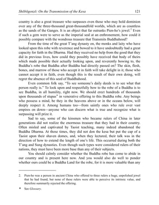 Shōbōgenzō: On the Transmission of the Kesa 121
country is also a great treasure who surpasses even those who may hold dominion
over any of the three-thousand great-thousandfold worlds, which are as countless
as the sands of the Ganges. It is an object that far outranks Pien-ho’s jewel.2
Even
if such a gem were to serve as the imperial seal at an enthronement, how could it
possibly compare with the wondrous treasure that Transmits Buddhahood?
From the time of the great T’ang dynasty on, the monks and laity who have
looked upon this robe with reverence and bowed to it have undoubtedly had a great
capacity for faith in the Dharma. Had they received no help from the good that they
did in previous lives, how could they possibly have received that body of theirs
which made possible their actually looking upon, and reverently bowing to, the
Buddha’s robe that Buddha after Buddha had directly passed on? The skin, flesh,
bones, and marrow of those who accept it in faith will take delight in it; those who
cannot accept it in faith, even though this is the result of their own doing, will
regret the absence of this seed of Buddhahood.
Even common folk say, “To see someone’s daily deeds is to see what that
person really is.” To look upon and respectfully bow to the robe of a Buddha is to
see Buddha, in all humility, right now. We should erect hundreds of thousands
upon thousands of stupas* in venerative offering to this Buddha robe. Any beings
who possess a mind, be they in the heavens above or in the oceans below, will
deeply respect it. Among humans too—from saintly ones who rule over vast
empires on down—anyone who can discern what is true and recognize what is
surpassing will prize it.
Sad to say, some of the kinsmen who became rulers of China in later
generations did not realize the enormous treasure that they had in their country.
Often misled and captivated by Taoist teaching, many indeed abandoned the
Buddha Dharma. At those times, they did not don the kesa but put the cap of a
Taoist upon their shaven domes, and, when they lectured, their talk was in the
direction of how to extend the length of one’s life. This occurred during both the
T’ang and Sung dynasties. Even though such types were considered rulers of their
nations, they must have been more base than any of their subjects.
You should calmly consider whether the Buddha robe has come to abide in
our country and is present here now. And you would also do well to ponder
whether ours could be a Buddha Land for the robe, for it is more valuable than any
2. Pien-ho was a person in ancient China who offered to three rulers a huge, unpolished jewel
that he had found, but none of these rulers were able to perceive its intrinsic value, and
therefore summarily rejected the offering.
* See Glossary.
 