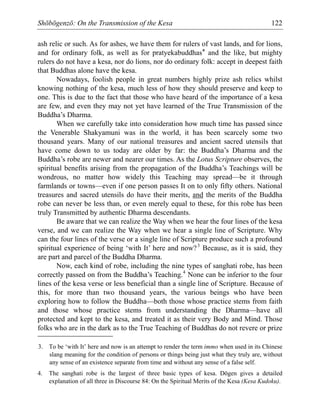 Shōbōgenzō: On the Transmission of the Kesa 122
ash relic or such. As for ashes, we have them for rulers of vast lands, and for lions,
and for ordinary folk, as well as for pratyekabuddhas* and the like, but mighty
rulers do not have a kesa, nor do lions, nor do ordinary folk: accept in deepest faith
that Buddhas alone have the kesa.
Nowadays, foolish people in great numbers highly prize ash relics whilst
knowing nothing of the kesa, much less of how they should preserve and keep to
one. This is due to the fact that those who have heard of the importance of a kesa
are few, and even they may not yet have learned of the True Transmission of the
Buddha’s Dharma.
When we carefully take into consideration how much time has passed since
the Venerable Shakyamuni was in the world, it has been scarcely some two
thousand years. Many of our national treasures and ancient sacred utensils that
have come down to us today are older by far: the Buddha’s Dharma and the
Buddha’s robe are newer and nearer our times. As the Lotus Scripture observes, the
spiritual benefits arising from the propagation of the Buddha’s Teachings will be
wondrous, no matter how widely this Teaching may spread—be it through
farmlands or towns—even if one person passes It on to only fifty others. National
treasures and sacred utensils do have their merits, and the merits of the Buddha
robe can never be less than, or even merely equal to these, for this robe has been
truly Transmitted by authentic Dharma descendants.
Be aware that we can realize the Way when we hear the four lines of the kesa
verse, and we can realize the Way when we hear a single line of Scripture. Why
can the four lines of the verse or a single line of Scripture produce such a profound
spiritual experience of being ‘with It’ here and now?3
Because, as it is said, they
are part and parcel of the Buddha Dharma.
Now, each kind of robe, including the nine types of sanghati robe, has been
correctly passed on from the Buddha’s Teaching.4
None can be inferior to the four
lines of the kesa verse or less beneficial than a single line of Scripture. Because of
this, for more than two thousand years, the various beings who have been
exploring how to follow the Buddha—both those whose practice stems from faith
and those whose practice stems from understanding the Dharma—have all
protected and kept to the kesa, and treated it as their very Body and Mind. Those
folks who are in the dark as to the True Teaching of Buddhas do not revere or prize
3. To be ‘with It’ here and now is an attempt to render the term immo when used in its Chinese
slang meaning for the condition of persons or things being just what they truly are, without
any sense of an existence separate from time and without any sense of a false self.
4. The sanghati robe is the largest of three basic types of kesa. Dōgen gives a detailed
explanation of all three in Discourse 84: On the Spiritual Merits of the Kesa (Kesa Kudoku).
 