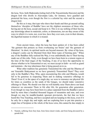 Shōbōgenzō: On the Transmission of the Kesa 123
the kesa. Now, both Shakrendra [ruling lord of the Trayastrimsha Heavens] and the
dragon lord who dwells in Anavatapta Lake, for instance, have guarded and
protected the kesa, even though the first is a celestial lay ruler and the second a
dragon lord.
Be this as it may, that type who shave their heads and then go around calling
themselves ‘disciples of Buddha’ have not the slightest awareness of those who,
having put on the kesa, accept and keep to it. This is to say nothing of their having
any knowledge about its materials, colors, or dimensions, nor are they aware of the
ways in which it is worn, nor, even less, have they ever seen, even in their dreams,
the dignified manner in which it is treated.
❀
From ancient times, when the kesa has been spoken of, it has been called
‘the garment that protects us from overheating our brains’ and ‘the garment of
liberation’. In short, its spiritual merits are beyond measure. By virtue of the kesa,
a dragon’s scales can be liberated from their three types of burning pain.5
When
any of the Buddhas fully realized the Way, it was undoubtedly due to Their having
made use of this robe. Truly, even though we have been born in a remote region at
the time of the final stages of the Teaching, if any of us have the opportunity to
choose whether to be Transmitted or not, we must accept in faith—as well as guard
and maintain—the true inheritance that is being passed on to us.
What other tradition has genuinely Transmitted the robe and the Dharma of
our Venerable Shakyamuni as we have genuinely Transmitted Them? They exist
only in the Buddha’s Way. Who, upon encountering this robe and Dharma, would
fail to be generous in respecting Them and in making venerative offerings to
Them? Even if, in the space of a single day, we were to renounce our physical life
for times as countless as the sands of the Ganges, we should make venerative
offerings to Them. We should vow that we will humbly raise Them above our head
whenever we encounter Them in life after life, for generation after generation.
Even though we may have been born in a place separated from the Buddha’s native
land by more than a hundred thousand leagues of mountains and seas, and even
though we may be muddle-headed, ignorant provincials, the fact that we have
heard this True Teaching, and have accepted and are keeping to this kesa, even if it
be only for a single day and night, and are exploring how to put into practice a
single line of Scripture or the whole of the kesa verse, this cannot be due simply to
5. Namely, suffering from fiery heat, from fierce desert winds, and from being devoured by a
garuda bird.
 