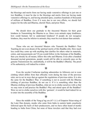 Shōbōgenzō: On the Transmission of the Kesa 124
the blessings and merits from our having made venerative offerings to just one or
two Buddhas; it must be due to the blessings and merits from our having made
venerative offerings to, and having attended upon, countless hundreds of thousands
of millions of Buddhas. Even if it were due to our own efforts, we should feel
respect for the robe and Dharma, cherish Them, and prize Them.
❀
We should show our gratitude to the Ancestral Masters for their great
kindness in Transmitting the Dharma to us. Since even animals repay kindliness,
how could humans fail to understand kindness? If people do not recognize
kindness, they must be inferior to animals; they must be even denser than animals.
❀
Those who are not Ancestral Masters who Transmit the Buddha’s True
Teaching do not even dream of the spiritual merits of this Buddha robe. How much
less could they come up with anything that clarifies for others what its materials,
colors, and measurements are? If you would follow in the footsteps of the Buddha,
then you should, by all means, follow this robe and Dharma. Even after a hundred
thousand myriad generations, people would still be able to correctly pass on the
genuine Transmission for, undoubtedly, it will be the Buddha’s Dharma. The proof
of Its authenticity will indeed be evident.
❀
Even the secular Confucian teaching admonishes its followers not to wear
clothing which differs from that officially worn during the time of the previous
ruler, nor to act in ways that go against the regulations of previous rulers. It is also
the same for the Buddha’s Way: if something is not in accord with the Dharma
clothing of previous Buddhas, do not use it. If it is something other than the
Dharma clothing of previous Buddhas, what are we to clothe ourselves with so that
we may train in and practice the Buddha’s Way and attend upon all the Buddhas?
Were we not to clothe ourselves with this ‘garment’, it would be hard indeed for us
to enter into the assembly of the Buddhas.
❀
Since the middle of the Yung-p’ing era (67 C.E.) of Emperor Hsiao-ming of
the Later Han dynasty, monks who came from India to eastern lands ceaselessly
followed upon the heels of their predecessors, and we have often heard of monks
heading to India from China, but none of these travelers said that they had ever
 