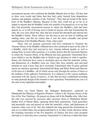 Shōbōgenzō: On the Transmission of the Kesa 125
encountered anyone who conferred the Buddha Dharma face-to-face. All they had
to show were words and forms that they had vainly learned from disputatious
teachers and pedantic scholars of the Tripitaka.* They had not heard of the direct
heirs of the Buddha’s Dharma. Because of this, they could not go so far as to
impart to anyone that the Buddha’s robe was actually to be passed on, or to say that
they had personally encountered anyone to whom the Buddha’s robe had been
passed on, or to tell of having seen or heard of anyone who had Transmitted the
robe. Be very clear about this: they had not crossed the threshold and entered into
the Buddha’s family. Those fellows saw the kesa as just an item of clothing and
nothing more, and did not realize that it was the most venerable and prized
manifestation of the Buddha Dharma. Truly, what a pity!
Those who are genuine successors and have continued to Transmit the
Treasure House of the Buddha’s Dharma have also continued to pass on the robe of
a Buddha, which they had received in turn. Among ordinary people, as well as
among those in more lofty positions, it is widely known that the Ancestral Masters
to whom the Treasure House of the Dharma has been genuinely Transmitted have
never failed to see the Buddha robe or failed to pay attention to what it signifies.
Hence, the Ancestors have come to accurately pass on what the materials, colors,
and dimensions of a Buddha’s kesa are. Since they have actually seen and paid
attention to such a kesa, they have accurately Transmitted what its great spiritual
merits are and have genuinely Transmitted the Body and Mind, Bones and Marrow
of the kesa of a Buddha—all of which occurs only through the actions of those in
the tradition of the authentic Transmission. It is unknown to the various traditions
associated with the Āgama Scriptures. A robe that has been established according
to some personal design of the moment is not a genuinely Transmitted one, nor is it
the robe of any legitimate descendant.
❀
When our Great Master, the Tathagata Shakyamuni, conferred on
Makakashō the Dharma of Supreme Wisdom—which is the Treasure House of the
Eye of the True Teaching—He passed on along with It the Buddha robe. After that,
the robe was received by successor after successor down to Meditation Master
Daikan Enō of Mount Sōkei, spanning thirty-three generations. Each generation
had personally seen and passed on what the materials, colors, and dimensions of
monastic robes were to be. Our Zen tradition has long passed this information on
and, as is evident today, has accepted and kept to it. In other words, that kesa which
the founding Ancestors of the five branches of Chinese Zen have each accepted
and kept to is what they have correctly Transmitted. It is likewise evident that there
 