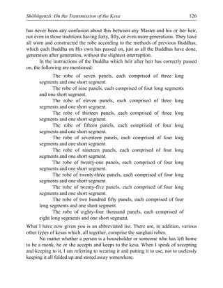 Shōbōgenzō: On the Transmission of the Kesa 126
has never been any confusion about this between any Master and his or her heir,
not even in those traditions having forty, fifty, or even more generations. They have
all worn and constructed the robe according to the methods of previous Buddhas,
which each Buddha on His own has passed on, just as all the Buddhas have done,
generation after generation, without the slightest interruption.
In the instructions of the Buddha which heir after heir has correctly passed
on, the following are mentioned:
The robe of seven panels, each comprised of three long
segments and one short segment.
The robe of nine panels, each comprised of four long segments
and one short segment.
The robe of eleven panels, each comprised of three long
segments and one short segment.
The robe of thirteen panels, each comprised of three long
segments and one short segment.
The robe of fifteen panels, each comprised of four long
segments and one short segment.
The robe of seventeen panels, each comprised of four long
segments and one short segment.
The robe of nineteen panels, each comprised of four long
segments and one short segment.
The robe of twenty-one panels, each comprised of four long
segments and one short segment.
The robe of twenty-three panels, each comprised of four long
segments and one short segment.
The robe of twenty-five panels, each comprised of four long
segments and one short segment.
The robe of two hundred fifty panels, each comprised of four
long segments and one short segment.
The robe of eighty-four thousand panels, each comprised of
eight long segments and one short segment.
What I have now given you is an abbreviated list. There are, in addition, various
other types of kesas which, all together, comprise the sanghati robes.
No matter whether a person is a householder or someone who has left home
to be a monk, he or she accepts and keeps to the kesa. When I speak of accepting
and keeping to it, I am referring to wearing it and putting it to use, not to uselessly
keeping it all folded up and stored away somewhere.
 