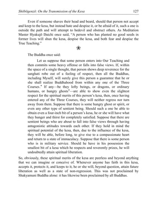Shōbōgenzō: On the Transmission of the Kesa 127
Even if someone shaves their head and beard, should that person not accept
and keep to the kesa, but instead hate and despise it, or be afraid of it, such a one is
outside the path and will attempt to bedevil and obstruct others. As Meditation
Master Hyakujō Daichi once said, “A person who has planted no good seeds in
former lives will shun the kesa, despise the kesa, and both fear and despise the
True Teaching.”
❀
The Buddha once said:
Let us suppose that some person enters into Our Teaching and
then commits some heavy offense or falls into false views. If, within
the space of a single thought, that person shows deep reverence for the
sanghati robe out of a feeling of respect, then all the Buddhas,
including Myself, will surely give this person a guarantee that he or
she shall realize Buddhahood from within any one of the Three
Courses.* If any—be they lofty beings, or dragons, or ordinary
humans, or hungry ghosts*—are able to show even the slightest
respect for the spiritual merits of this person’s kesa, then, once having
entered any of the Three Courses, they will neither regress nor turn
away from them. Suppose that there is some hungry ghost or spirit, or
even any other type of sentient being. Should such a one be able to
obtain even a four-inch bit of a person’s kesa, he or she will have what
they hunger and thirst for completely satisfied. Suppose that there are
sentient beings who are about to fall into false views through having
antagonistic attitudes towards each other. If they hold in mind the
spiritual potential of the kesa, then, due to the influence of the kesa,
they will be able, before long, to give rise to a compassionate heart
and return to a state of immaculacy. Suppose that there is some person
who is in military service. Should he have in his possession the
smallest bit of a kesa which he respects and reverently prizes, he will
undoubtedly attain spiritual liberation.
So, obviously, these spiritual merits of the kesa are peerless and beyond anything
that we can imagine or conceive of. Whenever anyone has faith in this kesa,
accepts it, protects it, and keeps to it, he or she will, beyond question, attain future
liberation as well as a state of non-regression. This was not proclaimed by
Shakyamuni Buddha alone: it has likewise been proclaimed by all Buddhas.
 