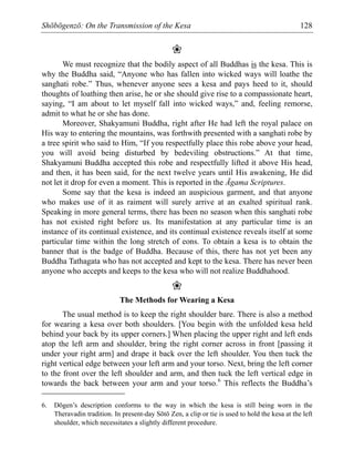 Shōbōgenzō: On the Transmission of the Kesa 128
❀
We must recognize that the bodily aspect of all Buddhas is the kesa. This is
why the Buddha said, “Anyone who has fallen into wicked ways will loathe the
sanghati robe.” Thus, whenever anyone sees a kesa and pays heed to it, should
thoughts of loathing then arise, he or she should give rise to a compassionate heart,
saying, “I am about to let myself fall into wicked ways,” and, feeling remorse,
admit to what he or she has done.
Moreover, Shakyamuni Buddha, right after He had left the royal palace on
His way to entering the mountains, was forthwith presented with a sanghati robe by
a tree spirit who said to Him, “If you respectfully place this robe above your head,
you will avoid being disturbed by bedeviling obstructions.” At that time,
Shakyamuni Buddha accepted this robe and respectfully lifted it above His head,
and then, it has been said, for the next twelve years until His awakening, He did
not let it drop for even a moment. This is reported in the Āgama Scriptures.
Some say that the kesa is indeed an auspicious garment, and that anyone
who makes use of it as raiment will surely arrive at an exalted spiritual rank.
Speaking in more general terms, there has been no season when this sanghati robe
has not existed right before us. Its manifestation at any particular time is an
instance of its continual existence, and its continual existence reveals itself at some
particular time within the long stretch of eons. To obtain a kesa is to obtain the
banner that is the badge of Buddha. Because of this, there has not yet been any
Buddha Tathagata who has not accepted and kept to the kesa. There has never been
anyone who accepts and keeps to the kesa who will not realize Buddhahood.
❀
The Methods for Wearing a Kesa
The usual method is to keep the right shoulder bare. There is also a method
for wearing a kesa over both shoulders. [You begin with the unfolded kesa held
behind your back by its upper corners.] When placing the upper right and left ends
atop the left arm and shoulder, bring the right corner across in front [passing it
under your right arm] and drape it back over the left shoulder. You then tuck the
right vertical edge between your left arm and your torso. Next, bring the left corner
to the front over the left shoulder and arm, and then tuck the left vertical edge in
towards the back between your arm and your torso.6
This reflects the Buddha’s
6. Dōgen’s description conforms to the way in which the kesa is still being worn in the
Theravadin tradition. In present-day Sōtō Zen, a clip or tie is used to hold the kesa at the left
shoulder, which necessitates a slightly different procedure.
 