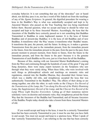 Shōbōgenzō: On the Transmission of the Kesa 129
everyday behavior. It is not something that any of the shravakas* saw or heard
about, nor did they pass it on, nor has a word of this leaked out from the teachings
of any of the Āgama Scriptures. In general, the dignified procedure for wearing a
kesa in the Buddha’s Way is what was undoubtedly accepted and kept to by
Ancestral Masters who passed on the True Teaching that was being manifested
before them. Beyond question, what we accept and keep to should be what was
accepted and kept to by these Ancestral Masters. Accordingly, the kesa that the
Ancestors of the Buddha have correctly passed on is not something that Buddhas
Transmitted to Buddhas in some haphazard manner. It is the kesa of former
Buddhas and of present-day Buddhas: it is the kesa of old Buddhas and of new
Buddhas. It transforms what ‘the Way’ means: it transforms what ‘Buddha’ means.
It transforms the past, the present, and the future. In doing so, it makes a genuine
Transmission from the past to the immediate present, from the immediate present
to the future, from the immediate present to the past, from the past to the past, from
present moment to present moment, from future to future, from the future to the
immediate present, and from the future to the past—because it is the genuine
Transmission of each Buddha on His own, just as it has been for all the Buddhas.
Because of this, starting with our Ancestral Master Bodhidharma’s coming
from the West and continuing through the hundreds of years of the great T’ang and
Sung dynasties, there were many expert lecturers on the Scriptures who saw
through what they were vainly doing. When these folks, who were involved with
such things as philosophical schools and teachings on monastic rules and
regulations, entered into the Buddha Dharma, they discarded their former kesa,
which was a shabby old robe, and straightaway accepted the kesa that was
authentically Transmitted in the Buddha’s Way. The effects of their doing so are
strung together, one after the other, in such works as the Ching-te Era Record of
the Transmission of the Lamp, the T’ien-sheng Era Record of the Widely Illumining
Lamp, the Supplementary Record of the Lamp, and the Chia-tai Era Record of the
Lamp Whose Light Reaches Everywhere. Letting go of their numerous narrow
scholastic views on doctrine and monastic rules, they straightaway prized the Great
Way that the Ancestors of the Buddha had Transmitted, and all became Ancestors
of the Buddha. People today should also take a lesson from these Ancestral Masters
of old.
❀
If you would accept and keep to the kesa, it must be a correctly Transmitted
kesa that has been correctly Transmitted to you: it must be one that you have faith
in and accept. You must not accept and keep to a spurious kesa. When I speak of
that ‘correctly Transmitted kesa’, I am referring to the one that has been correctly
 