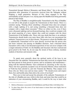 Shōbōgenzō: On the Transmission of the Kesa 130
Transmitted through Shōrin-ji Monastery and Mount Sōkei:7
this is the one that
generation after generation of successors received from the Tathagata without
skipping a single generation. Because of this, those engaged in the Way
unmistakably accept and pass it on, relying upon the Buddha kesa being personally
placed in their hands.
The Way of Buddha is straightforwardly Transmitted to the Way of Buddha:
it is not left to idle people to acquire the Transmission at their leisure. There is a
common saying, “Hearing about something a thousand times does not compare
with a single sighting of it, and seeing something a thousand times does not
compare with a single direct encounter.” When we reflect on this, even if there
were a thousand sightings and ten thousand hearings, they would not compare with
the actual acquiring of a kesa: indeed, they could not compare with the direct
Transmission of the Buddha robe. Those who may doubt that there is an authentic
Transmission should doubt even more those folks who have not encountered the
authentic Transmission even in their dreams. The person to whom the Buddha robe
is authentically Transmitted will be more directly involved than the person who
just hears someone else passing on Buddhist doctrines. And a thousand direct
encounters with a robe or ten thousand acquisitions of one can never compare with
a single realization of Truth. It is the Buddhas and Ancestors who have realized and
given proof to the Truth. So, do not copy the stream of those ordinary, mundane
students of doctrines and monastic rules.
❀
To speak more generally about the spiritual merits of the kesa in our
Ancestral line: the authentic Transmission has been duly received, its original form
has been passed on from person to person, and its acceptance and maintenance—
along with the inherited Dharma—have continued on, unceasing, to this very day.
Those who have genuinely accepted it are all Ancestral Masters whose realization
of Truth has been attested to, and who Transmit the Dharma. They surpass even
those who are ‘thrice wise and ten times saintly’.* We should revere and respect
them, bow and humbly place them above the crown of our head.8
Were you to trust and accept the principle of the authentic Transmission of
the robe of a Buddha just once whilst in this body and mind, then that would be an
indication of your encountering Buddha, and it would be the way to learn what
7. Shōrin-ji Monastery is associated with Bodhidharma and Mount Sōkei with Daikan Enō.
8. To place them above the crown of our head means to esteem them more highly than we
esteem ourselves.
 