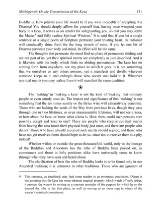 Shōbōgenzō: On the Transmission of the Kesa 131
Buddha is. How pitiable your life would be if you were incapable of accepting this
Dharma! You should deeply affirm for yourself that, having once wrapped your
body in a kesa, it serves as an amulet for safeguarding you, so that you may settle
the Matter* and fully realize Spiritual Wisdom.9
It is said that if you let a single
sentence or a single poem of Scripture permeate your trusting heart, Its radiance
will continually shine forth for the long stretch of eons. If you let one bit of
Dharma permeate your body and mind, Its effect will be the same.
The thoughts that permeate the mind find no place of permanent abiding and
are not part of us, yet their spiritual merits are completely as just described. And it
is likewise with the body, which finds no abiding permanence. The kesa has no
coming forth from anywhere, nor any place to which it goes. It is not something
that we ourselves or any others possess, yet it manifests and dwells wherever
someone keeps to it, and enlarges those who accept and hold to it. Whatever
spiritual merits you may realize from it will manifest the same qualities.
❀
The ‘making’ in ‘making a kesa’ is not the kind of ‘making’ that ordinary
people or even saintly ones do. The import and significance of this ‘making’ is not
something that the ten times saintly or the thrice wise will exhaustively penetrate.
Those who are lacking the seeds of the Way from previous lives, though they pass
through one or two lifetimes, or even immeasurable lifetimes, will not see a kesa,
or hear about the kesa, or know what a kesa is. How, then, could such persons ever
possibly accept and keep to one? There are people who receive spiritual merits
from having the kesa touch their physical body just once, and there are people who
do not. Those who have already received such merits should rejoice, and those who
have not yet received them should hope to do so, since not to receive them is a pity
indeed!
Whether within or outside the great-thousandfold world, only in the lineage
of the Buddhas and Ancestors has the robe of Buddha been passed on, as
commoners and those in lofty positions alike have universally come to know
through what they have seen and heard about.
The clarification of how the robe of Buddha looks is to be found only in our
Ancestral tradition; it is unknown in other traditions. Those who are ignorant of
9. This sentence, as translated, may lead some readers to an erroneous conclusion. Dōgen is
not asserting that the kesa has some inherent magical property which wards off evil; rather,
it protects the wearer by serving as a constant reminder of the purpose for which he or she
donned the robe in the first place, as well as serving as an outer sign to others of the
wearer’s spiritual commitment.
 
