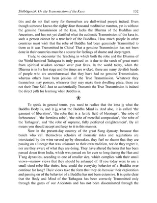 Shōbōgenzō: On the Transmission of the Kesa 132
this and do not feel sorry for themselves are dull-witted people indeed. Even
though someone knows the eighty-four thousand meditative mantras, yet is without
the genuine Transmission of the kesa, lacks the Dharma of the Buddhas and
Ancestors, and has not yet clarified what the authentic Transmission of the kesa is,
such a person cannot be a true heir of the Buddhas. How much people in other
countries must wish that the robe of Buddha had been genuinely Transmitted to
them as it was Transmitted in China! That a genuine Transmission has not been
done in their countries must be a source for feelings of shame and deep regret.
Truly, to encounter the Teaching in which both the robe and the Dharma of
the World-honored Tathagata is truly passed on is due to the seeds of great merit
from spiritual wisdom accrued over past lives. In the world today, when the
Dharma is in Its last stage and the times are wicked, there are many devilish bands
of people who are unembarrassed that they have had no genuine Transmission,
whereas others have been jealous of the True Transmission. Whatever they
themselves may possess, wherever they may make their dwelling place, these are
not their True Self. Just to authentically Transmit the True Transmission is indeed
the direct path for learning what Buddha is.
❀
To speak in general terms, you need to realize that the kesa is what the
Buddha Body is, and it is what the Buddha Mind is. And also, it is called ‘the
garment of liberation’, ‘the robe that is a fertile field of blessings’, ‘the robe of
forbearance’, ‘the formless robe’, ‘the robe of merciful compassion’, ‘the robe of
the Tathagata’, and ‘the robe of supreme, fully perfected enlightenment’. By all
means you should accept and keep to it in this manner.
Now in the present-day country of the great Sung dynasty, because that
bunch who call themselves scholars of monastic rules and regulations are
intoxicated by the wine served up by shravakas, they feel no shame that they are
passing on a lineage that was unknown to their own tradition, nor do they regret it,
nor are they aware of what they are doing. They have altered the kesa that has been
passed down from India, which was passed on for ever so long during the Han and
T’ang dynasties, acceding to one of smaller size, which complies with their small
views—narrow views that they should be ashamed of. If you today were to use a
small-sized robe like theirs, how could the everyday behavior of a Buddha ever
continue for long? Their views take the form that they do because their exploration
and passing on of the behavior of a Buddha has not been extensive. It is quite clear
that the Body and Mind of the Tathagata has been correctly Transmitted only
through the gates of our Ancestors and has not been disseminated through the
 
